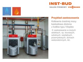 Przykład zastosowania Kotłownia średniej mocy kaskadowa złożona  z kotłów typu Vitoplex    zastosowanie w dużych obiektach, np. biurowych, szkolnych, szpitalnych, przemysłowych, domach wielorodzinnych, itd.. 