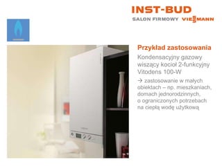 Przykład zastosowania Kondensacyjny gazowy wiszący kocioł 2-funkcyjny  Vitodens 100-W    zastosowanie w małych  obiektach – np. mieszkaniach, domach jednorodzinnych,  o ograniczonych potrzebach na ciepłą wodę użytkową 