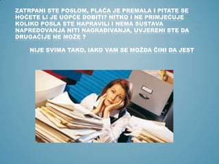 ZATRPANI STE POSLOM, PLAĆA JE PREMALA I PITATE SE
HOĆETE LI JE UOPĆE DOBITI? NITKO I NE PRIMJEĆUJE
KOLIKO POSLA STE NAPRAVILI I NEMA SUSTAVA
NAPREDOVANJA NITI NAGRAĐIVANJA, UVJERENI STE DA
DRUGAČIJE NE MOŽE ?

NIJE SVIMA TAKO, IAKO VAM SE MOŽDA ČINI DA JEST

 