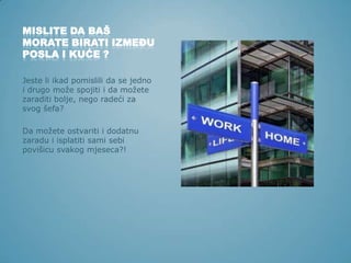MISLITE DA BAŠ
MORATE BIRATI IZMEĐU
POSLA I KUĆE ?
Jeste li ikad pomislili da se jedno
i drugo može spojiti i da možete
zaraditi bolje, nego radeći za
svog šefa?
Da možete ostvariti i dodatnu
zaradu i isplatiti sami sebi
povišicu svakog mjeseca?!

 