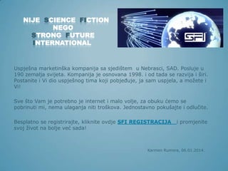NIJE SCIENCE FICTION
NEGO
STRONG FUTURE
INTERNATIONAL

Uspješna marketinška kompanija sa sjedištem u Nebrasci, SAD. Posluje u
190 zemalja svijeta. Kompanija je osnovana 1998. i od tada se razvija i širi.
Postanite i Vi dio uspješnog tima koji pobjeđuje, ja sam uspjela, a možete i
Vi!
Sve što Vam je potrebno je internet i malo volje, za obuku ćemo se
pobrinuti mi, nema ulaganja niti troškova. Jednostavno pokušajte i odlučite.
Besplatno se registrirajte, kliknite ovdje SFI REGISTRACIJA
svoj život na bolje već sada!

i promjenite

Karmen Rumora, 06.01.2014.

 