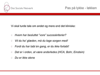 Pas på lykke - løkken
Vi skal turde tale om andet og mere end det kliniske:
Hvem har besluttet ”vore” succeskriterier?
Vil du ha’ glæden, må du tage sorgen med!
Fordi du har tabt én gang, er du ikke fortabt!
Det er i orden, at være anderledes (HCA, Bohr, Einstein)
Du er ikke alene
 
