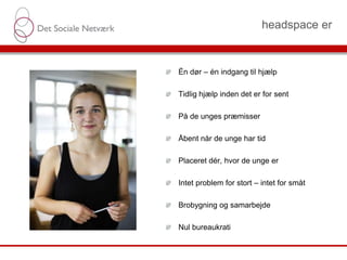 headspace er
Det Sociale Netværk Side 8
Én dør – én indgang til hjælp
Tidlig hjælp inden det er for sent
På de unges præmisser
Åbent når de unge har tid
Placeret dér, hvor de unge er
Intet problem for stort – intet for småt
Brobygning og samarbejde
Nul bureaukrati
 