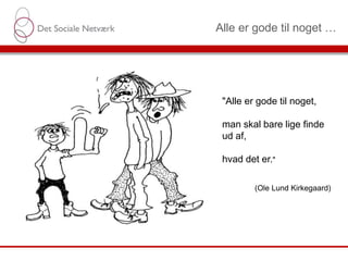 Alle er gode til noget …
"Alle er gode til noget,
man skal bare lige finde
ud af,
hvad det er."
(Ole Lund Kirkegaard)
 