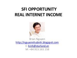 SFI OPPORTUNITY REAL INTERNET INCOME 
Brian Nguyen 
http://nguyennhubinh.blogspot.com 
E: binh@starland.vn 
M: +84.913.163.158  