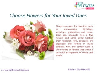 Choose Flowers for Your loved Ones
www.sendflowerstoindia.in Hotline: 09594863100
Flowers are used for occasions such
as anniversaries, birthdays,
weddings, graduations and more.
Years ago, bouquets were a few
flowers and some string holding
them together. Now, bouquets are
organized and formed in many
different ways and contain quite a
wide variety of flowers that create a
beautiful arrangement of colors and
smells.
 