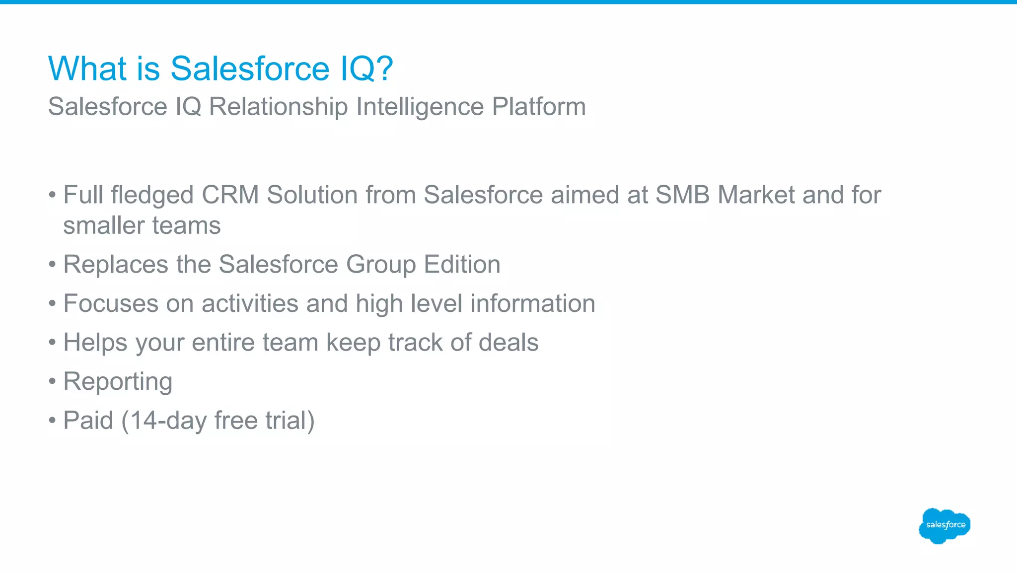 What is Salesforce IQ?
• Full fledged CRM Solution from Salesforce aimed at SMB Market and for
smaller teams
• Replaces the Salesforce Group Edition
• Focuses on activities and high level information
• Helps your entire team keep track of deals
• Reporting
• Paid (14-day free trial)
Salesforce IQ Relationship Intelligence Platform
 