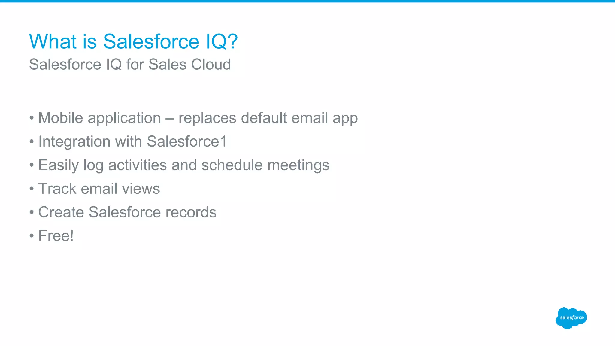 What is Salesforce IQ?
• Mobile application – replaces default email app
• Integration with Salesforce1
• Easily log activities and schedule meetings
• Track email views
• Create Salesforce records
• Free!
Salesforce IQ for Sales Cloud
 