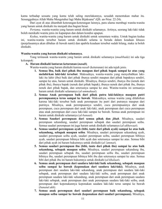 11
kamu terhadap sesuatu yang kamu telah saling merelakannya, sesudah menentukan mahar itu.
Sesungguhnya Allah Maha Mengetahui lagi Maha Bijaksana" (QS. an-Nisa: 22-24).
Dari ayat di atas ditambah keterangan-keterangan lainnya, para ulama membagi wanita-wanita
yang haram untuk dinikahi itu menjadi dua bagian besar.
Pertama, wanita-wanita yang haram untuk dinikahi selamanya. Artinya, seorang laki-laki tidak
boleh menikahi wanita jenis ini kapanpun dan dalam kondisi apapun.
Kedua, wanita-wanita yang haram untuk dinikahi untuk sementara waktu. Untuk bagian kedua
ini, wanita-wanita tersebut haram untuk dinikahi selama ia berada dalam keadaan khusus
(penjelasannya akan dibahas di bawah nanti) dan apabila keadaan tersebut sudah hilang, maka ia boleh
dinikahi.
Wanita-wanita yang haram dinikahi selamanya.
Yang termasuk wanita-wanita yang haram untuk dinikahi selamanya (muabbada) ini ada tiga
kelompok:
A. Haram dinikahi lantaran keturunan (nasab).
Wanita-wanita yang haram dinikahi karena nasab (keturunan) ini ada tujuh jenis.
1. Semua Ibu, baik dari pihak ibu maupun dari pihak bapak sampai ke atas yang
melahirkan laki-laki tersebut. Maksudnya, wanita-wanita yang menyebabkan laki-
laki itu lahir (ibu) baik dari pihak ibunya sendiri maupun dari pihak bapaknya sendiri,
sampai ke atas, haram untuk dinikahi. Misalnya, ibunya sendiri, ibunya ibu (nenek dari
pihak ibu), ibunya bapak (nenek dari pihak bapak), ibunya nenek dari pihak ibu, ibunya
nenek dari pihak bapak, dan seterusnya sampai ke atas. Wanita-wanita ini semuanya
haram untuk dinikahi selamanya (al-ummahaat).
2. Semua Anak perempuan baik dari pihak putra laki-lakinya maupun putri
perempuannya terus sampai ke bawah. Maksudnya, semua wanita yang dilahirkan
karena laki-laki tersebut baik anak perempuan itu putri dari putranya maupun dari
putrinya. Misalnya, anak perempuannya sendiri, cucu perempuannya dari anak
perempuan, cucu perempuan dari anak laki-laki, anak perempuan dari cucu perempuan
atau anak perempuan dari cucu laki-laki sampai ke bawah. Semua anak perempuan ini
haram untuk dinikahi selamanya (al-banaat).
3. Semua Saudari perempuan dari semua pihak dan jihah. Misalnya, saudari
perempuan sekandung, saudari perempuan sebapak dan saudari perempuan seibu.
Semua saudari perempuan ini juga haram untuk dinikahi selamanya (al-akhawaat).
4. Semua saudari perempuan ayah (bibi, tante dari pihak ayah) sampai ke atas baik
sekandung, sebapak maupun seibu. Misalnya, saudari perempuan sekandung ayah,
saudari perempuan seibu ayah, saudari perempuan seibu, saudari perempuan bibinya
ayah, saudari perempuan bibinya bibi ayah dan seterusnya sampai ke atas. Semua bibi
dari pihak ayah ini haram hukumnya untuk dinikahi (al-'ammat).
5. Semua saudari perempuan ibu (bibi, tante dari pihak ibu) sampai ke atas baik
sekandung, sebapak maupun seibu. Misalnya, saudari perempuan sekandung ibu,
saudari perempuan sebapak ibu, saudari perempuan seibu ibu, saudari perempuan
bibinya ibu, saudari perempuan bibinya bibi ibu dan seterusnya sampai ke atas. Semua
bibi dari pihak ibu ini haram hukumnya untuk dinikahi (al-khalaat).
6. Semua anak perempuan dari saudara laki-laki baik sekandung, sebapak maupun
seibu sampai ke bawah (keponakan dari saudara laki-laki). Misalnya, anak
perempuan dari saudara laki-laki sekandung, anak perempuan dari saudara laki-laki
sebapak, anak perempuan dari saudara laki-laki seibu, anak perempuan dari anak
perempuan saudara laki-laki sekandung, anak perempuan dari anak perempuan saudara
laki-laki sebapak, anak perempuan dari anak perempuan saudara laki-laki seibu, anak
perempuan dari keponakannya keponakan saudara laki-laki terus sampai ke bawah
(banatul akh).
7. Semua anak perempuan dari saudari perempuan baik sekandung, sebapak
maupun seibu sampai ke bawah (keponakan dari saudari perempuan). Misalnya,
 