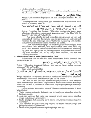 14
4. Isteri anak kandung sendiri (menantu).
Seorang laki-laki juga tidak boleh menikahi isteri anak laki-lakinya berdasarkan firman
Allah dalam surat an-Nisa ayat 23 di atas:
ْ‫ﻢ‬ُ‫ﻜ‬ِ‫ﺑ‬‫َﺎ‬‫ﻠ‬ْ‫ﺻ‬َ‫أ‬ ْ‫ﻦ‬ِ‫ﻣ‬ َ‫ﻦ‬‫ِی‬‫ﺬ‬‫ﱠ‬‫ﻝ‬‫ا‬ ُ‫ﻢ‬ُ‫ﻜ‬ِ‫ﺋ‬‫َﺎ‬‫ﻨ‬ْ‫ﺑ‬َ‫أ‬ ُ‫ﻞ‬ِ‫ﺋ‬‫َﺎ‬‫ﻠ‬َ‫ﺡ‬َ‫و‬
Artinya: "(dan diharamkan bagimu) istri-istri anak kandungmu (menantu)" (QS. An-
Nisa: 23).
Di samping isteri anak kandung sendiri, juga diharamkan isteri anak dari susuan, hal ini
didasarkan pada hadits berikut ini:
‫ﻠﻢ‬ ‫وﺳ‬ ‫ﻪ‬ ‫ﻋﻠﻴ‬ ‫اﷲ‬ ‫ﻠﻰ‬ ‫ﺻ‬ ‫اﷲ‬ ‫ﻮل‬ ‫رﺳ‬ ‫ﺎل‬ ‫ﻗ‬)) :‫ﻦ‬ ‫ﻣ‬ ‫ﺮم‬ ‫یﺤ‬ ‫ﺎ‬ ‫ﻣ‬ ‫ﺎع‬ ‫اﻝﺮﺽ‬ ‫ﻦ‬ ‫ﻣ‬ ‫ﺮم‬ ‫یﺤ‬
‫اﻝﻨﺴﺐ‬] ((‫آﺜﻴﺮ‬ ‫اﺑﻦ‬ ‫ﺗﻔﺴﻴﺮ‬)1/471(,‫واﻝﻄﺒﺮى‬)8/149(
Artinya: "Rasulullah Saw bersabda: "Diharamkan wanita-wanita karena sesusu
sebagaimana diharamkannya wanita-wanita karena keturunan" (Lihat dalam Tafsir Ibn
Katsir 1/471 dan Tafsir ath-Thabari 8/149).
Para ulama dalam hal ini tidak memasukan anak perempuan dari isteri anak
kandung (anak perempuan dari menantu) atau anak perempuan dari anak isteri (anak
perempuan dari anak tiri) sebagai halilah. Oleh karena itu, seseorang boleh menikahi
anak perempuan dari menantu dan anak perempuan dari anak tiri.
Untuk memudahkan mengingat dan menghapal jenis wanita-wanita yang haram
untuk dinikahi karena pernikahan, maka dapat dikatakan bahwa semua wanita yang
terkait karena pernikahan semuanya boleh dinikahi oleh laki-laki kecuali empat orang
saja, yaitu: isteri bapaknya (ibu tiri), mertua perempuan, anak perempuan dari isterinya
yang telah disetubuhi (anak tiri tapi ibunya sudah disetubuhi) dan isteri anak
kandungnya (menantu).
C. Haram dinikahi lantaran susuan (muharramaat bir radha')
Wanita-wanita yang satu susu, juga haram untuk dinikahi. Hal ini didasarkan pada
keterangan berikut ini:
ِ‫ﺔ‬َ‫ﻋ‬‫َﺎ‬‫ﺽ‬‫ﱠ‬‫ﺮ‬‫اﻝ‬ َ‫ﻦ‬ِ‫ﻣ‬ ْ‫ﻢ‬ُ‫ﻜ‬ُ‫ﺗ‬‫َا‬‫ﻮ‬َ‫ﺧ‬َ‫أ‬َ‫و‬ ْ‫ﻢ‬ُ‫ﻜ‬َ‫ﻨ‬ْ‫ﻌ‬َ‫ﺽ‬ْ‫ر‬َ‫أ‬ ‫ِﻲ‬‫ﺗ‬‫ﱠﺎ‬‫ﻠ‬‫اﻝ‬ ُ‫ﻢ‬ُ‫ﻜ‬ُ‫ﺗ‬‫َﺎ‬‫ﻬ‬‫ﱠ‬‫ﻣ‬ُ‫أ‬َ‫و‬
Artinya: "(Diharamkan kepadamu) ibu-ibumu yang menyusui kamu; saudara perempuan
sepersusuan" (QS. An-Nisa: 23).
Dalam sebuah hadits dikatakan:
‫ﻠﻢ‬‫وﺳ‬ ‫ﻪ‬‫ﻋﻠﻴ‬ ‫اﷲ‬ ‫ﻠﻰ‬‫ﺻ‬ ‫اﷲ‬ ‫ﻮل‬‫رﺳ‬ ‫ﻗﺎل‬)) :‫ﺴﺐ‬‫اﻝﻨ‬ ‫ﻦ‬‫ﻣ‬ ‫ﺮم‬‫یﺤ‬ ‫ﺎ‬‫ﻣ‬ ‫ﺎع‬‫اﻝﺮﺽ‬ ‫ﻦ‬‫ﻣ‬ ‫ﺮم‬‫یﺤ‬((
]‫ﻣﺴﻠﻢ‬ ‫و‬ ‫اﻝﺒﺨﺎرى‬ ‫أﺧﺮﺝﻪ‬[
Artinya: "Rasulullah Saw bersabda: "Diharamkan wanita-wanita karena sesusu sebagaimana
diharamkannya wanita-wanita karena keturunan" (HR. Bukhari Muslim)
Oleh karena itu, pada hakikatnya, wanita-wanita yang diharamkan karena sebab satu
susuan ini sama dengan wanita-wanita yang diharamkan karena factor keturunan. Hanya saja,
dalam sebab satu susu ini, ditambahkan bahwa wanita yang menyusui posisinya sama dengan
ibu kandung.
Dengan demikian, wanita-wanita yang tidak boleh dinikahi lantaran satu susu ini adalah
sebagai berikut:
1. Wanita yang menyusui dan ibu dari wanita yang menyusui karena ia dipandang sebagai ibu
kandungnya sendiri
2. Anak-anak perempuan dari wanita yang menyusui tersebut karena mereka dipandang
sebagai saudari-saudari perempuannya.
3. Saudari perempuan baik sekandung, seayah maupun seibu, karena dipandang sebagai bibi
atau tantenya.
4. Anak perempuan dari putri wanita yang menyusui tadi karena dipandang sebagai anak
perempuan dari saudari perempuannya.
5. Ibu dari suami yang menyusui karena dipandang sebagai neneknya.
 
