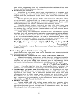 18
harus disusui, tentu menjadi haram juga. Demikian sebagaimana dikemukakan oleh Imam
Syaukani dan Ibnu Taimiyyah dalam al-Majmu'nya.
3. Shifat susuan yang diharamkan.
Pembahasan ini menyangkut, apakah susuan yang diharamkan itu disyaratkan harus
mengisap langsung dari tete si wanita tersebut? Ataukah termasuk juga sekalipun melalui
diminum dalam gelas setelah diperas terlebih dahulu? Dalam hal ini, para ulama terbagi dua
pendapat:
Pendapat pertama yaitu pendapat Jumhur ulama mengatakan bahwa baik si bayi
tersebut menyusunya langusung dengan cara menempelkan mulutnya pada tete wanita dan
mengisapnya, maupun tidak langsung seperti itu, misalnya melalui diminum di gelas setelah
diperas terlebih dahulu, tetap semuanya menjadikan wanita haram untuk dinikahi.
Sedangkan menurut pendapat Dhahiriyyah dan Imam Laits, bahwa susuan yang
diharamkan itu apabila langsung melalui isapan ke tetanya secara langsung. Adapun apabila si
bayi tersebut menetenya tidak langsung, misalnya melalui gelas, atau dicampur dengan
makanan, maka tidak menjadi haram.
Namun, penulis lebih cenderung untuk mengatakan, bahwa pendapat Jumhur lah yang
lebih kuat, bahwa baik langsung maupun tidak, tetap termasuk susuan dan karenanya haram
untuk dinikahi. Hal ini karena, maksud dari susuan itu adalah untuk menghilangkan rasa lapar
si bayi sekaligus memberikannya makanan. Dan ketika ia menyusu langsung ataupun tidak
langsung sama-sama mengenyangkan si bayi, maka hukumnya pun sama yaitu haram untuk
dinikahi. Hal ini dipertegas lagi berdasarkan sebuah hadits yang mengatakan:
‫ﻠﻢ‬ ‫وﺳ‬ ‫ﻪ‬ ‫ﻋﻠﻴ‬ ‫اﷲ‬ ‫ﻠﻰ‬ ‫ﺻ‬ ‫اﷲ‬ ‫ﻮل‬ ‫رﺳ‬ ‫ﺎل‬ ‫ﻗ‬)) :‫ﺔ‬ ‫اﻝﻤﺠﺎﻋ‬ ‫ﻦ‬ ‫ﻣ‬ ‫ﺎﻋﺔ‬ ‫اﻝﺮﺽ‬ ‫ﺎ‬ ‫إﻧﻤ‬] ((‫ﻪ‬ ‫أﺧﺮﺝ‬
‫وﻣﺴﻠﻢ‬ ‫اﻝﺒﺨﺎرى‬[
Artinya: "Rasulullah Saw bersabda: "Bahwasannya susuan itu karena kelaparan (si bayi)" (HR.
Bukhari Muslim).
Wanita-wanita yang haram dinikahi sementara (mu'aqqata)
Adapun wanita-wanita yang haram untuk dinikahi sementara waktu sampai penyebabnya
hilang di antaranya adalah sebagai berikut:
1. Saudari perempuan si Isteri (menikahi kakak beradik secara langsung, tidak boleh).
Para ulama telah sepakat bahwa seorang laki-laki tidak boleh menikahi seorang wanita
sekaligus bersama saudari kandungnya dalam waktu bersamaan. Namun, apabila si isterinya itu
meninggal, atau telah dicerai, maka si suami boleh untuk menikahi saudari kandung mantan
isterinya tadi. Hal ini sebagaimana difirmankan oleh Allah dalam surat an-Nisa ayat 23:
َ‫ﻒ‬َ‫ﻠ‬َ‫ﺳ‬ ْ‫ﺪ‬َ‫ﻗ‬ ‫َﺎ‬‫ﻣ‬ ‫ﱠﺎ‬‫ﻝ‬ِ‫إ‬ ِ‫ﻦ‬ْ‫ﻴ‬َ‫ﺘ‬ْ‫ﺧ‬ُ‫ﺄ‬ْ‫ﻝ‬‫ا‬ َ‫ﻦ‬ْ‫ﻴ‬َ‫ﺑ‬ ‫ُﻮا‬‫ﻌ‬َ‫ﻤ‬ْ‫ﺠ‬َ‫ﺗ‬ ْ‫ن‬َ‫أ‬َ‫و‬
Artinya: " (Diharamkan juga bagi kamu) dan menghimpunkan (dalam perkawinan) dua
perempuan yang bersaudara, kecuali yang telah terjadi pada masa lampau" (QS. An-Nisa: 23).
2. Apabila seorang kafir masuk Islam, sementara ketika dia kafir telah menikahi dua orang
perempuan kakak beradik secara bersamaan, maka ia harus memilih salah satunya dan
meninggalkan yang lainnya. Hal ini sebagaimana terdapat dalam sebuah hadits dhaif
bahwasannya Fairuz ad-Dailamy datang kepada Rasulullah Saw seraya berkata: "Wahai
Rasulullah Saw, saya telah masuk Islam, akan tetapi saya mempunya dua isteri kakak beradik.
Maka Rasulullah Saw menyuruhnya untuk memilih salah satu dari keduanya menurut yang ia
kehendaki dan sukai (HR. Turmudzi dan Abu Dawud).
3. Bibi, tante dari si isteri.
Seorang laki-laki tidak boleh menikahi seorang wanita secara bersamaan dengan
bibinya, tantenya, baik bibinya ini dari pihak bapaknya ataupun ibunya. Namun, apabila si
isterinya tadi meninggal atau telah diceraikan, maka ia boleh menikahi bibinya tadi. Hal ini
didasarkan pada sebuah hadits yang mengatakan:
 