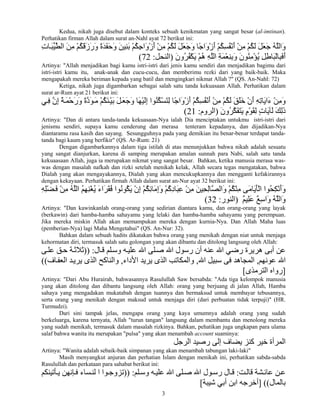 3
Kedua, nikah juga disebut dalam konteks sebuah kenikmatan yang sangat besar (al-imtinan).
Perhatikan firman Allah dalam surat an-Nahl ayat 72 berikut ini:
َ‫ﺑ‬ ْ‫ﻢ‬ُ‫ﻜ‬ِ‫ﺝ‬‫َا‬‫و‬ْ‫ز‬َ‫أ‬ ْ‫ﻦ‬ِ‫ﻣ‬ ْ‫ﻢ‬ُ‫ﻜ‬َ‫ﻝ‬ َ‫ﻞ‬َ‫ﻌ‬َ‫ﺝ‬َ‫و‬ ‫ًﺎ‬‫ﺝ‬‫َا‬‫و‬ْ‫ز‬َ‫أ‬ ْ‫ﻢ‬ُ‫ﻜ‬ِ‫ﺴ‬ُ‫ﻔ‬ْ‫ﻧ‬َ‫أ‬ ْ‫ﻦ‬ِ‫ﻣ‬ ْ‫ﻢ‬ُ‫ﻜ‬َ‫ﻝ‬ َ‫ﻞ‬َ‫ﻌ‬َ‫ﺝ‬ ُ‫ﻪ‬‫ﱠ‬‫ﻠ‬‫َاﻝ‬‫و‬ِ‫ت‬‫ﺎ‬َ‫ﺒ‬‫ﱢ‬‫ﻴ‬‫ﱠ‬‫ﻄ‬‫اﻝ‬ َ‫ﻦ‬ِ‫ﻣ‬ ْ‫ﻢ‬ُ‫ﻜ‬َ‫ﻗ‬َ‫ز‬َ‫ر‬َ‫و‬ ً‫ة‬َ‫ﺪ‬َ‫ﻔ‬َ‫ﺡ‬َ‫و‬ َ‫ﻦ‬‫ِﻴ‬‫ﻨ‬
َ‫ن‬‫ُو‬‫ﺮ‬ُ‫ﻔ‬ْ‫ﻜ‬َ‫ی‬ ْ‫ﻢ‬ُ‫ه‬ ِ‫ﻪ‬‫ﱠ‬‫ﻠ‬‫اﻝ‬ ِ‫ﺔ‬َ‫ﻤ‬ْ‫ﻌ‬ِ‫ﻨ‬ِ‫ﺑ‬َ‫و‬ َ‫ن‬‫ُﻮ‬‫ﻨ‬ِ‫ﻣ‬ْ‫ﺆ‬ُ‫ی‬ ِ‫ﻞ‬ِ‫ﻃ‬‫َﺎ‬‫ﺒ‬ْ‫ﻝ‬‫ِﺎ‬‫ﺒ‬َ‫ﻓ‬َ‫أ‬)‫اﻝﻨﺤﻞ‬:72(
Artinya: "Allah menjadikan bagi kamu istri-istri dari jenis kamu sendiri dan menjadikan bagimu dari
istri-istri kamu itu, anak-anak dan cucu-cucu, dan memberimu rezki dari yang baik-baik. Maka
mengapakah mereka beriman kepada yang batil dan mengingkari nikmat Allah ?" (QS. An-Nahl: 72)
Ketiga, nikah juga digambarkan sebagai salah satu tanda kekuasaan Allah. Perhatikan dalam
surat ar-Rum ayat 21 berikut ini:
‫ﻲ‬ِ‫ﻓ‬ ‫ﱠ‬‫ن‬ِ‫إ‬ ً‫ﺔ‬َ‫ﻤ‬ْ‫ﺡ‬َ‫ر‬َ‫و‬ ً‫ة‬‫ﱠ‬‫د‬َ‫ﻮ‬َ‫ﻣ‬ ْ‫ﻢ‬ُ‫ﻜ‬َ‫ﻨ‬ْ‫ﻴ‬َ‫ﺑ‬ َ‫ﻞ‬َ‫ﻌ‬َ‫ﺝ‬َ‫و‬ ‫َﺎ‬‫ﻬ‬ْ‫ﻴ‬َ‫ﻝ‬ِ‫إ‬ ‫ُﻮا‬‫ﻨ‬ُ‫ﻜ‬ْ‫ﺴ‬َ‫ﺘ‬ِ‫ﻝ‬ ‫ًﺎ‬‫ﺝ‬‫َا‬‫و‬ْ‫ز‬َ‫أ‬ ْ‫ﻢ‬ُ‫ﻜ‬ِ‫ﺴ‬ُ‫ﻔ‬ْ‫ﻧ‬َ‫أ‬ ْ‫ﻦ‬ِ‫ﻣ‬ ْ‫ﻢ‬ُ‫ﻜ‬َ‫ﻝ‬ َ‫ﻖ‬َ‫ﻠ‬َ‫ﺧ‬ ْ‫ن‬َ‫أ‬ ِ‫ﻪ‬ِ‫ﺗ‬‫َﺎ‬‫ی‬‫َا‬‫ء‬ ْ‫ﻦ‬ِ‫ﻣ‬َ‫و‬
َ‫ن‬‫ُو‬‫ﺮ‬‫ﱠ‬‫ﻜ‬َ‫ﻔ‬َ‫ﺘ‬َ‫ی‬ ٍ‫م‬ْ‫ﻮ‬َ‫ﻘ‬ِ‫ﻝ‬ ٍ‫ت‬‫َﺎ‬‫ی‬‫َﺂ‬‫ﻝ‬ َ‫ﻚ‬ِ‫ﻝ‬َ‫ذ‬)‫اﻝﺮوم‬:21(
Artinya: "Dan di antara tanda-tanda kekuasaan-Nya ialah Dia menciptakan untukmu istri-istri dari
jenismu sendiri, supaya kamu cenderung dan merasa tenteram kepadanya, dan dijadikan-Nya
diantaramu rasa kasih dan sayang. Sesungguhnya pada yang demikian itu benar-benar terdapat tanda-
tanda bagi kaum yang berfikir" (QS. Ar-Rum: 21)
Dengan digambarkannya dalam tiga istilah di atas menunjukkan bahwa nikah adalah sesuatu
yang sangat dianjurkan, karena di samping merupakan amalan sunnah para Nabi, salah satu tanda
kekuaasaan Allah, juga ia merupakan nikmat yang sangat besar. Bahkan, ketika manusia merasa was-
was dengan masalah nafkah dan rizki setelah menikah kelak, Allah secara tegas mengatakan, bahwa
Dialah yang akan mengayakannya, Dialah yang akan mencukupkannya dan mengganti kefakirannya
dengan kekayaan. Perhatikan firmah Allah dalam surat an-Nur ayat 32 berikut ini:
ِ‫ﻪ‬ِ‫ﻠ‬ْ‫ﻀ‬َ‫ﻓ‬ ْ‫ﻦ‬ِ‫ﻣ‬ ُ‫ﻪ‬‫ﱠ‬‫ﻠ‬‫اﻝ‬ ُ‫ﻢ‬ِ‫ﻬ‬ِ‫ﻨ‬ْ‫ﻐ‬ُ‫ی‬ َ‫ء‬‫َا‬‫ﺮ‬َ‫ﻘ‬ُ‫ﻓ‬ ‫ُﻮا‬‫ﻧ‬‫ُﻮ‬‫ﻜ‬َ‫ی‬ ْ‫ن‬ِ‫إ‬ ْ‫ﻢ‬ُ‫ﻜ‬ِ‫ﺋ‬‫َﺎ‬‫ﻣ‬ِ‫إ‬َ‫و‬ ْ‫ﻢ‬ُ‫آ‬ِ‫د‬‫َﺎ‬‫ﺒ‬ِ‫ﻋ‬ ْ‫ﻦ‬ِ‫ﻣ‬ َ‫ﻦ‬‫ِﻴ‬‫ﺤ‬ِ‫ﻝ‬‫ﱠﺎ‬‫ﺼ‬‫َاﻝ‬‫و‬ ْ‫ﻢ‬ُ‫ﻜ‬ْ‫ﻨ‬ِ‫ﻣ‬ ‫َﻰ‬‫ﻣ‬‫َﺎ‬‫ی‬َ‫ﺄ‬ْ‫ﻝ‬‫ا‬ ‫ُﻮا‬‫ﺤ‬ِ‫ﻜ‬ْ‫ﻧ‬َ‫أ‬َ‫و‬
ٌ‫ﻢ‬‫ِﻴ‬‫ﻠ‬َ‫ﻋ‬ ٌ‫ﻊ‬ِ‫ﺳ‬‫َا‬‫و‬ ُ‫ﻪ‬‫ﱠ‬‫ﻠ‬‫َاﻝ‬‫و‬)‫اﻝﻨﻮر‬:32(
Artinya: "Dan kawinkanlah orang-orang yang sedirian diantara kamu, dan orang-orang yang layak
(berkawin) dari hamba-hamba sahayamu yang lelaki dan hamba-hamba sahayamu yang perempuan.
Jika mereka miskin Allah akan memampukan mereka dengan kurnia-Nya. Dan Allah Maha luas
(pemberian-Nya) lagi Maha Mengetahui" (QS. An-Nur: 32).
Bahkan dalam sebuah hadits dikatakan bahwa orang yang menikah dengan niat untuk menjaga
kehormatan diri, termasuk salah satu golongan yang akan dibantu dan ditolong langsung oleh Allah:
‫ﺎل‬‫ﻗ‬ ‫ﻠﻢ‬‫وﺳ‬ ‫ﻪ‬‫ﻋﻠﻴ‬ ‫اﷲ‬ ‫ﻠﻰ‬‫ﺻ‬ ‫اﷲ‬ ‫رﺳﻮل‬ ‫أن‬ ‫ﻋﻨﻪ‬ ‫اﷲ‬ ‫رﺽﻲ‬ ‫هﺮیﺮة‬ ‫أﺑﻰ‬ ‫ﻋﻦ‬)) :‫ﻰ‬‫ﻋﻠ‬ ‫ﻖ‬‫ﺡ‬ ‫ﺔ‬‫ﺛﻼﺛ‬
‫ﻋﻮﻧﻬﻢ‬ ‫اﷲ‬,‫اﷲ‬ ‫ﺳﺒﻴﻞ‬ ‫ﻓﻰ‬ ‫اﻝﻤﺠﺎهﺪ‬,‫اﻷداء‬ ‫یﺮیﺪ‬ ‫اﻝﺬى‬ ‫واﻝﻤﻜﺎﺗﺐ‬,‫ﺎف‬‫اﻝﻌﻔ‬ ‫ﺪ‬‫یﺮی‬ ‫اﻝﺬى‬ ‫واﻝﻨﺎآﺢ‬((
]‫اﻝﺘﺮﻣﺬى‬ ‫رواﻩ‬[
Artinya: "Dari Abu Hurairah, bahwasannya Rasulullah Saw bersabda: "Ada tiga kelompok manusia
yang akan ditolong dan dibantu langsung oleh Allah: orang yang berjuang di jalan Allah, Hamba
sahaya yang mengadakan mukatabah dengan tuannya dan bermaksud untuk membayar tebusannya,
serta orang yang menikah dengan maksud untuk menjaga diri (dari perbuatan tidak terpuji)" (HR.
Turmudzi).
Dari sini tampak jelas, mengapa orang yang kaya umumnya adalah orang yang sudah
berkeluarga, karena ternyata, Allah "turun tangan" langsung dalam membantu dan menolong mereka
yang sudah menikah, termasuk dalam masalah rizkinya. Bahkan, pehatikan juga ungkapan para ulama
salaf bahwa wanita itu merupakan "pulsa" yang akan menambah account suaminya:
‫اﻝﺮﺝﻞ‬ ‫رﺻﻴﺪ‬ ‫إﻝﻰ‬ ‫یﻀﺎف‬ ‫آﻨﺰ‬ ‫ﺧﻴﺮ‬ ‫اﻝﻤﺮأة‬
Artinya: "Wanita adalah sebaik-baik simpanan yang akan menambah tabungan laki-laki"
Masih menyangkut anjuran dan perhatian Islam dengan menikah ini, perhatikan sabda-sabda
Rasulullah dan perkataan para sahabat berikut ini:
‫ﺖ‬‫ﻗﺎﻝ‬ ‫ﺸﺔ‬‫ﻋﺎﺋ‬ ‫ﻦ‬‫ﻋ‬:‫ﻠﻢ‬‫وﺳ‬ ‫ﻪ‬‫ﻋﻠﻴ‬ ‫اﷲ‬ ‫ﻠﻰ‬‫ﺻ‬ ‫اﷲ‬ ‫ﻮل‬‫رﺳ‬ ‫ﺎل‬‫ﻗ‬)) :‫ﺄﺗﻴﻨﻜﻢ‬‫ی‬ ‫ﺈﻧﻬﻦ‬‫ﻓ‬ ‫ﺴﺎء‬‫ﻝﻨ‬ ‫ا‬ ‫ﻮا‬‫ﺗﺰوﺝ‬
‫ﺑﺎﻝﻤﺎل‬] ((‫ﺵﻴﺒﺔ‬ ‫أﺑﻲ‬ ‫اﺑﻦ‬ ‫أﺧﺮﺝﻪ‬[
 