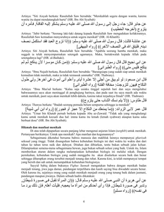 4
Artinya: "Siti Aisyah berkata: Rasulullah Saw bersabda: "Menikahlah segera dengan wanita, karena
wanita itu dapat mendatangkah harta" (HR. Ibn Abi Syaibah)
‫ﻗﺎل‬ ‫ﺝﺎﺑﺮ‬ ‫ﻋﻦ‬:‫ﺔ‬‫اﻝﻔﺎﻗ‬ ‫ﻪ‬‫إﻝﻴ‬ ‫ﺸﻜﻮ‬‫ی‬ ‫ﻠﻢ‬‫وﺳ‬ ‫ﻪ‬‫ﻋﻠﻴ‬ ‫اﷲ‬ ‫ﻠﻰ‬‫ﺻ‬ ‫اﷲ‬ ‫ﻮل‬‫رﺳ‬ ‫ﻰ‬‫إﻝ‬ ‫رﺝﻞ‬ ‫ﺝﺎء‬,‫أن‬ ‫ﺄﻣﺮﻩ‬‫ﻓ‬
‫یﺘﺰوج‬)‫اﻝﺨﻄ‬ ‫أﺧﺮﺝﻪ‬‫ﻴﺐ‬(
Artinya: "Jabir berkata: "Seorang laki-laki datang kepada Rasulullah Saw mengadukan kefakirannya.
Rasulullah Saw kemudian menyuruhnya untuk segera menikah" (HR. Al-Khatib).
‫ﻗﺎﻝﺖ‬ ‫ﻋﺎﺋﺸﺔ‬ ‫ﻋﻦ‬:‫وﺳﻠﻢ‬ ‫ﻋﻠﻴﻪ‬ ‫اﷲ‬ ‫ﺻﻠﻰ‬ ‫اﷲ‬ ‫رﺳﻮل‬ ‫ﻗﺎل‬)) :‫ﻧ‬ ‫اﺳﺘﻜﻤﻞ‬ ‫ﻓﻘﺪ‬ ‫اﻝﻌﺒﺪ‬ ‫ﺗﺰوج‬ ‫إذا‬‫ﺼﻒ‬
‫دیﻨﻪ‬,‫اﻵﺧﺮ‬ ‫اﻝﻨﺼﻒ‬ ‫ﻓﻰ‬ ‫اﷲ‬ ‫ﻓﻠﻴﺘﻖ‬] ((‫اﻝﺒﻴﻬﻘﻰ‬ ‫رواﻩ‬[
Artinya: Siti Aisyah berkata, Rasulullah Saw bersabda: "Apabila seorang hamba menikah, maka
sugguh ia telah menyempurnakan setengah agamanya. Maka, bertakwalah kepada Allah pada
setengahnya lagi" (HR. al-Baihaki).
‫ﻠﻢ‬‫وﺳ‬ ‫ﻋﻠﻴﻪ‬ ‫اﷲ‬ ‫ﺻﻠﻰ‬ ‫اﷲ‬ ‫رﺳﻮل‬ ‫ﻗﺎل‬ ‫ﻗﺎل‬ ‫ﻧﺠﻴﺢ‬ ‫اﺑﻲ‬ ‫ﻋﻦ‬)) :‫ﻢ‬‫ﻝ‬ ‫ﻢ‬‫ﺛ‬ ‫ﻨﻜﺢ‬‫ی‬ ‫ﻻن‬ ‫ﺮا‬‫ﻣﻮﺳ‬ ‫ﺎن‬‫آ‬ ‫ﻦ‬‫ﻣ‬
‫ﻣﻨﻰ‬ ‫ﻓﻠﻴﺲ‬ ‫یﻨﻜﺢ‬] ((‫اﻝﻄﺒﺮاﻧﻰ‬ ‫رواﻩ‬[
Artinya: "Ibnu Nujaih berkata, Rasulullah Saw bersabda: "Barangsiapa yang sudah siap untuk menikah
kemudian tidak menikah, maka ia tidak termasuk ummatku" (HR. Thabrany).
‫ﻣﺴﻌﻮد‬ ‫اﺑﻦ‬ ‫ﻗﺎل‬:‫أیﺎم‬ ‫ﻋﺸﺮة‬ ‫إﻻ‬ ‫أﺝﻠﻰ‬ ‫ﻣﻦ‬ ‫یﺒﻖ‬ ‫ﻝﻢ‬ ‫ﻝﻮ‬,‫ﺁﺧﺮهﺎ‬ ‫ﻓﻰ‬ ‫أﻣﻮت‬ ‫أﻧﻰ‬ ‫وأﻋﻠﻢ‬,‫ﻮل‬‫ﻃ‬ ‫وﻝﻲ‬
‫ﻓﻴﻬﻦ‬ ‫اﻝﻨﻜﺎح‬,‫ﻝﺘﺰوﺝﺖ‬:‫اﻝﻔﺘﻨﺔ‬ ‫ﻣﺨﺎﻓﺔ‬]‫اﻝﻄﺒﺮاﻧﻰ‬ ‫رواﻩ‬[
Artinya: "Ibnu Mas'ud berkata: "Kalau saja usiaku tinggal sepuluh hari dan saya mengetahui
bahwasannya saya akan meninggal di penghujung harinya, dan pada saat itu saya masih ada waktu
untuk menikah, pasti saya akan menikah lebih dahulu, karena takut terjadinya fitnah" (HR. Thabrani).
‫ﻃﺎوس‬ ‫ﻗﺎل‬)) :‫یﺘﺰوج‬ ‫ﺡﺘﻰ‬ ‫اﻝﺸﺎب‬ ‫ﻧﺴﻚ‬ ‫یﺘﻢ‬ ‫ﻻ‬((
Artinya: Thawus berkata: "Ibadah seorang pemuda belum sempurna sehingga ia menikah"
‫اﻝﺰواﺋﺪ‬ ‫ﻻﺑﻰ‬ ‫ﻋﻤﺮ‬ ‫ﻗﺎل‬)) :‫ﻓﺠﻮر‬ ‫أو‬ ‫ﻋﺠﺰ‬ ‫إﻻ‬ ‫اﻝﻨﻜﺎح‬ ‫ﻣﻦ‬ ‫یﻤﻨﻌﻚ‬ ‫ﻣﺎ‬] ((‫ﺵﻴﺒﺔ‬ ‫أﺑﻲ‬ ‫اﺑﻦ‬ ‫رواﻩ‬[
Artinya: "Umar bin Khatab pernah berkata kepada Abu az-Zawaid: "Tidak ada yang menghalangi
kamu untuk menikah kecuali dua hal: imma kamu itu lemah (lemah syahwat) ataupun kamu suka
berbuat dosa" (HR. Ibn Abi Syaibah).
Hikmah dan manfaat menikah
Di atas telah dipaparkan secara panjang lebar mengenai anjuran Islam (targhib) untuk menikah.
Pertanyaan berikutnya: Untuk apa menikah? Apa manfaat dan kegunaannya?
Sebagaimana diketahui bersama bahwa manusia dan makhluk lainnya mempunyai gharizah
seksual yang tinggi. Tidak disangsikan bahwa kebutuhan biologis ini dari waktu ke waktu dan dari
tahun ke tahun terus naik dan dahsyat. Ditahan dan dibiarkan, tentu bukan sebuah jalan keluar.
Dilampiaskan semena-mena sebagaimana hewan, juga bukan sebuah solusi yang baik. Untuk itu, Islam
memberikan aturan dalam rangka melampiaskan kebutuhan biologis ini melalui nikah. Dengan
pernikahan, kebutuhan biologis yang sudah menggebu itu akan disalurkan secara baik dan benar
sehingga diharapkan orang tersebut menjadi tenang dan rehat. Karena kini, ia telah mempunyai tempat
yang bersih dan sah untuk menumpahkan kebutuhan biologisnya.
Sayyid Sabiq dalam bukunya Fiqhus Sunnah mengatakan bahwa dengan menikah badan
menjadi tenang, jiwa juga damai, pandangan terpelihara dan kasih saying bisa diwadahi secara benar.
Oleh karena itu, sejatinya orang yang sudah menikah menjadi orang yang tenang baik dalam jasmani,
pandangan maupun jiwanya. Dalam sebuah hadits dikatakan:
‫ﺎل‬‫ﻗ‬ ‫ﻠﻢ‬‫وﺳ‬ ‫ﻪ‬‫ﻋﻠﻴ‬ ‫اﷲ‬ ‫ﻠﻰ‬‫ﺻ‬ ‫ﻲ‬‫اﻝﻨﺒ‬ ‫أن‬ ‫هﺮیﺮة‬ ‫أﺑﻲ‬ ‫ﻋﻦ‬)) :‫ﻴﻄﺎن‬‫ﺵ‬ ‫ﻮرة‬‫ﺻ‬ ‫ﻰ‬‫ﻓ‬ ‫ﻞ‬‫ﺗﻘﺒ‬ ‫ﺮأة‬‫اﻝﻤ‬ ‫إن‬,
‫ﺵﻴﻄﺎن‬ ‫ﺻﻮرة‬ ‫ﻓﻰ‬ ‫وﺗﺪﺑﺮ‬,‫یﻌﺠﺒﻪ‬ ‫ﻣﺎ‬ ‫اﻣﺮأة‬ ‫ﻣﻦ‬ ‫أﺡﺪآﻢ‬ ‫رأى‬ ‫ﻓﺈذا‬,‫أهﻠﻪ‬ ‫ﻓﻠﻴﺄت‬,‫ﺎ‬‫ﻣ‬ ‫یﺮد‬ ‫ذﻝﻚ‬ ‫ﻓﺈن‬
‫ﻧﻔﺴﻪ‬ ‫ﻓﻰ‬] ((‫ﻣﺴﻠﻢ‬ ‫رواﻩ‬[
 