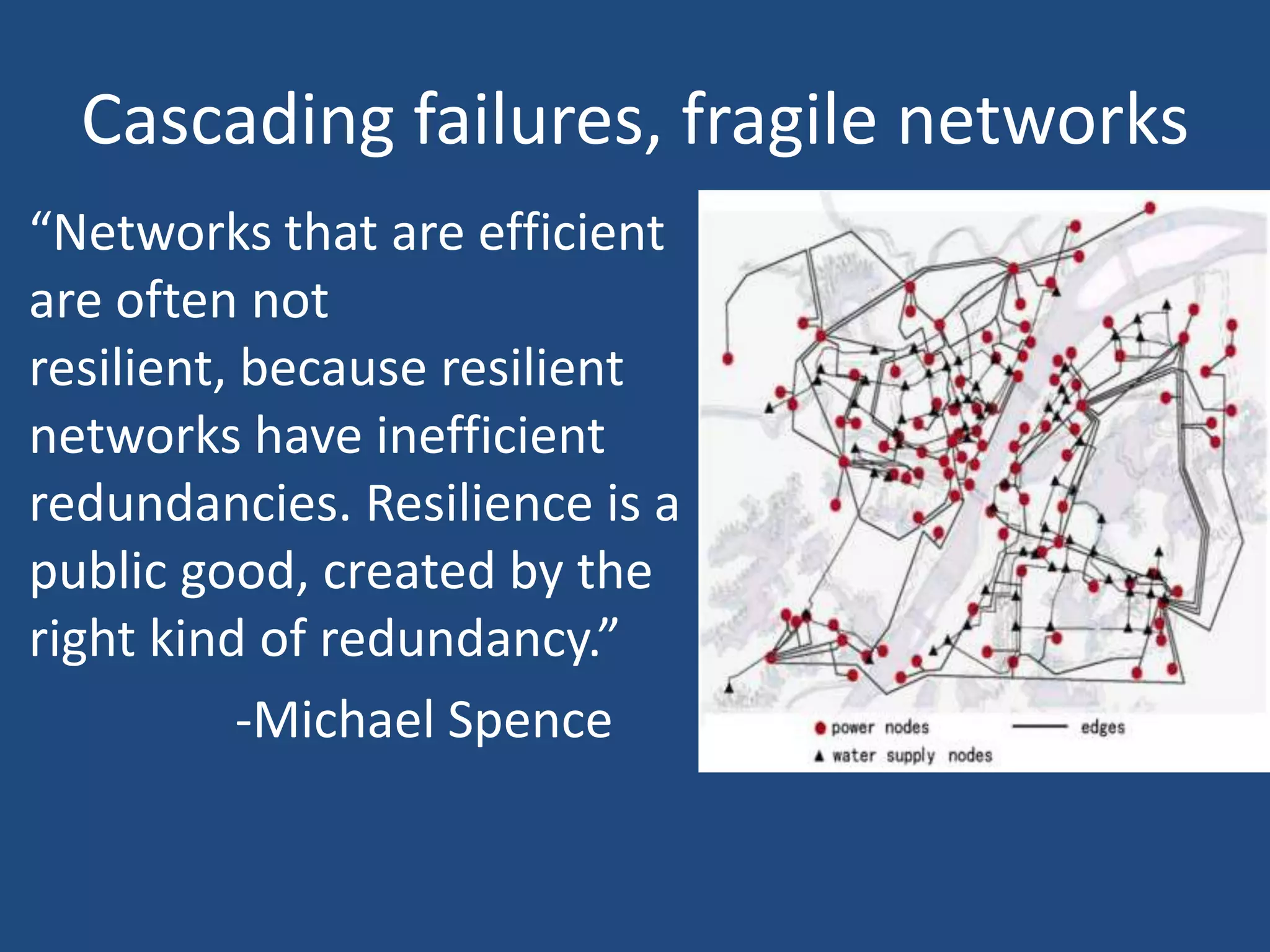 Cascading failures, fragile networks
“Networks that are efficient
are often not
resilient, because resilient
networks have inefficient
redundancies. Resilience is a
public good, created by the
right kind of redundancy.”
           -Michael Spence
 