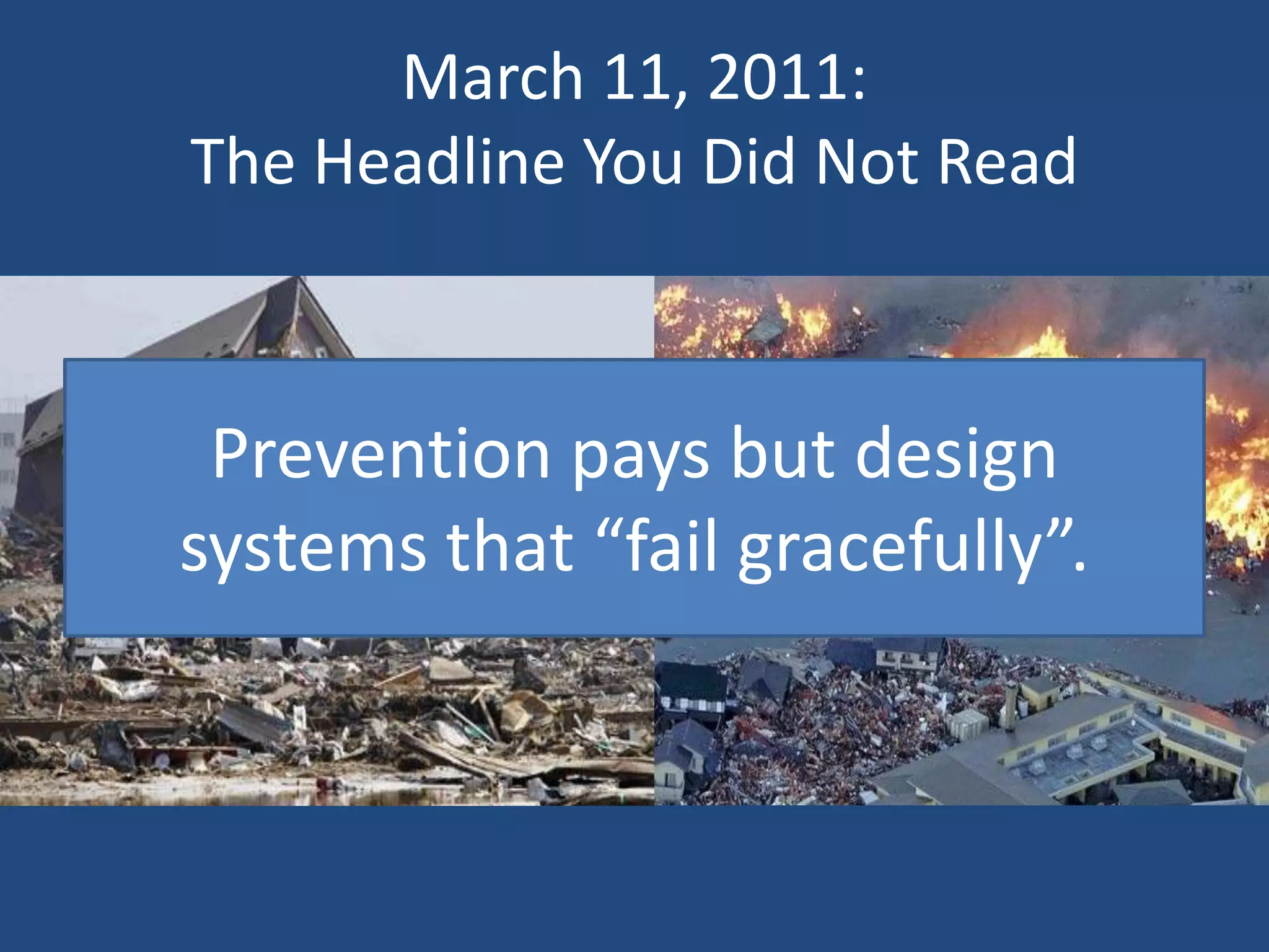 March 11, 2011:
The Headline You Did Not Read



 Prevention pays but design
systems that “fail gracefully”.
 