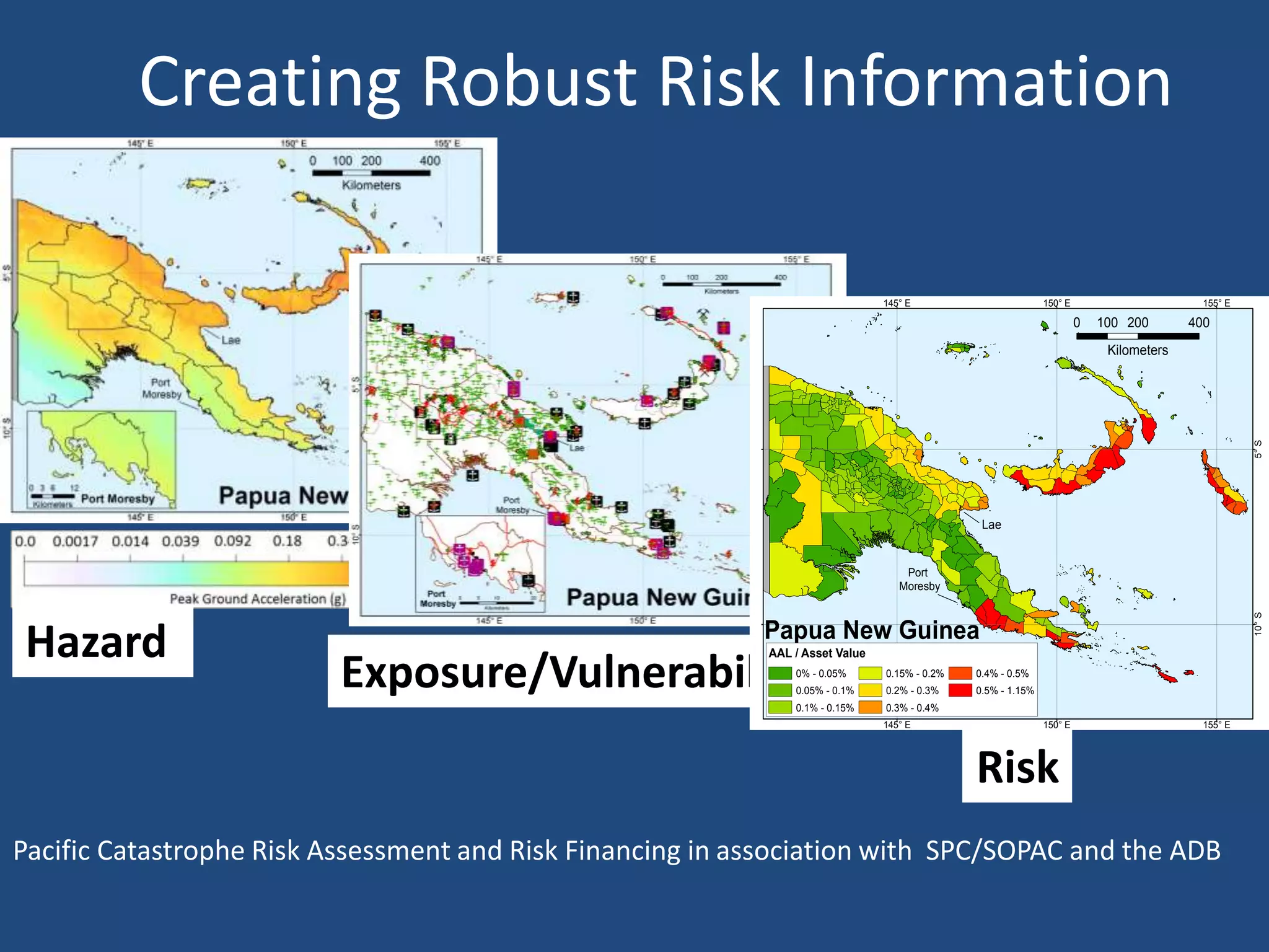 Creating Robust Risk Information

                                                                                        145° E                        150° E                       155° E

                                                                                                                               0   100 200       400
                                                                                                                                    Kilometers




                                                                                                                                                            5° S
                                                             5° S
                                                                                                        Lae


                                                                                            Port
                                                                                           Moresby




                                                                                                                                                            10° S
                                                         10° S
Hazard                                                              Papua New Guinea
                                                                    AAL / Asset Value

                          Exposure/Vulnerability                        0% - 0.05%
                                                                        0.05% - 0.1%
                                                                        0.1% - 0.15%
                                                                                        0.15% - 0.2%
                                                                                        0.2% - 0.3%
                                                                                        0.3% - 0.4%
                                                                                                       0.4% - 0.5%
                                                                                                       0.5% - 1.15%


                                                                                        145° E                        150° E                       155° E




                                                                                                       Risk
Pacific Catastrophe Risk Assessment and Risk Financing in association with SPC/SOPAC and the ADB
 