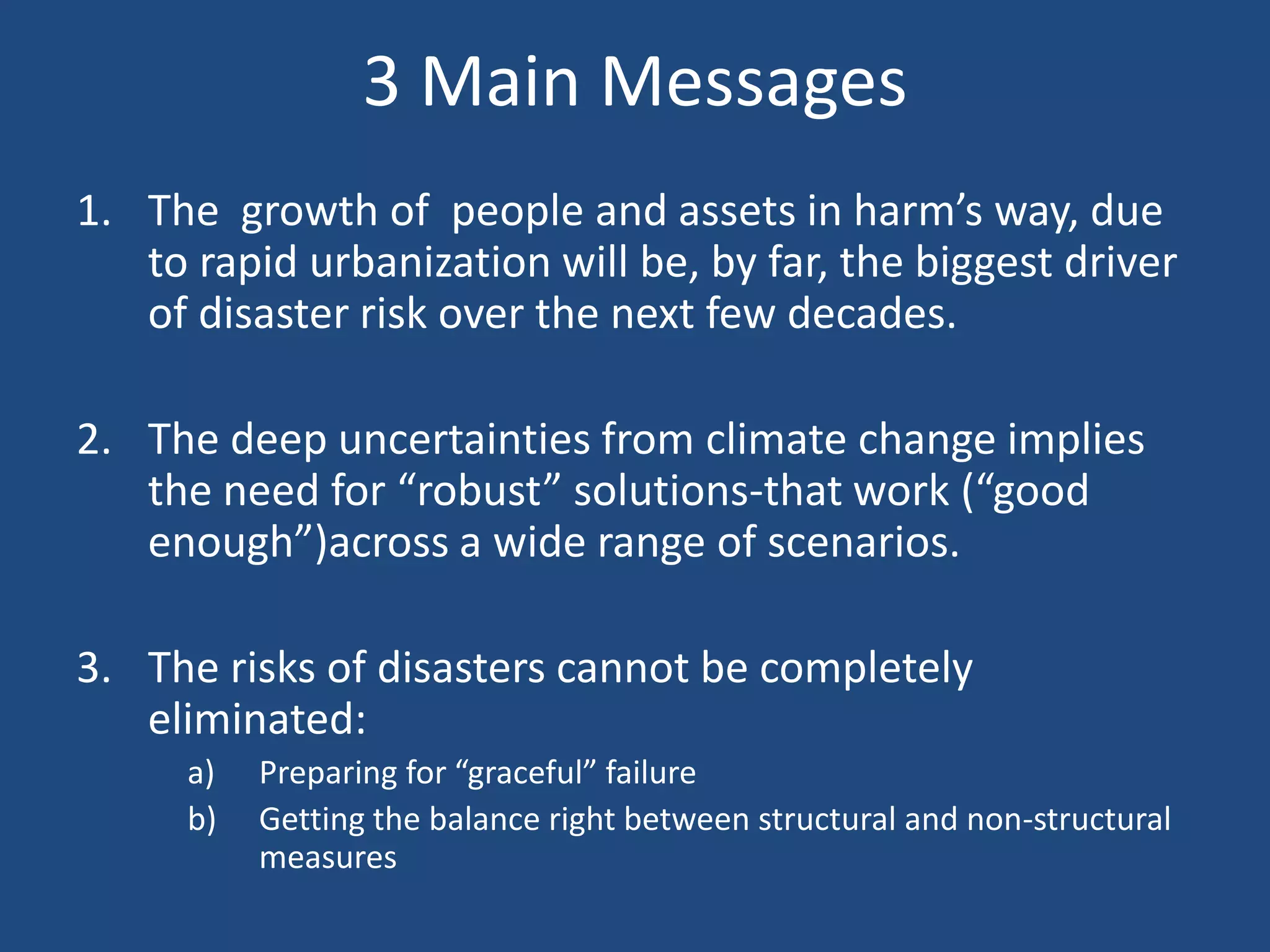 3 Main Messages
1. The growth of people and assets in harm’s way, due
   to rapid urbanization will be, by far, the biggest driver
   of disaster risk over the next few decades.

2. The deep uncertainties from climate change implies
   the need for “robust” solutions-that work (“good
   enough”)across a wide range of scenarios.

3. The risks of disasters cannot be completely
   eliminated:
      a)   Preparing for “graceful” failure
      b)   Getting the balance right between structural and non-structural
           measures
 