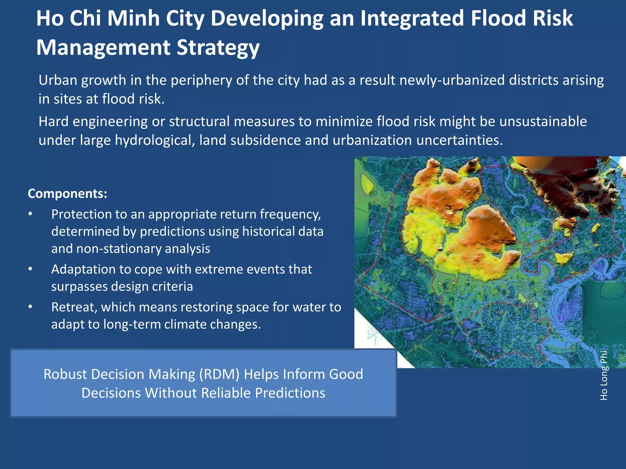 Ho Chi Minh City Developing an Integrated Flood Risk
 Management Strategy
 Urban growth in the periphery of the city had as a result newly-urbanized districts arising
 in sites at flood risk.
 Hard engineering or structural measures to minimize flood risk might be unsustainable
 under large hydrological, land subsidence and urbanization uncertainties.


Components:
• Protection to an appropriate return frequency,
   determined by predictions using historical data
   and non-stationary analysis
• Adaptation to cope with extreme events that
   surpasses design criteria
• Retreat, which means restoring space for water to
   adapt to long-term climate changes.




                                                                                           Ho Long Phi
  Robust Decision Making (RDM) Helps Inform Good
       Decisions Without Reliable Predictions
 