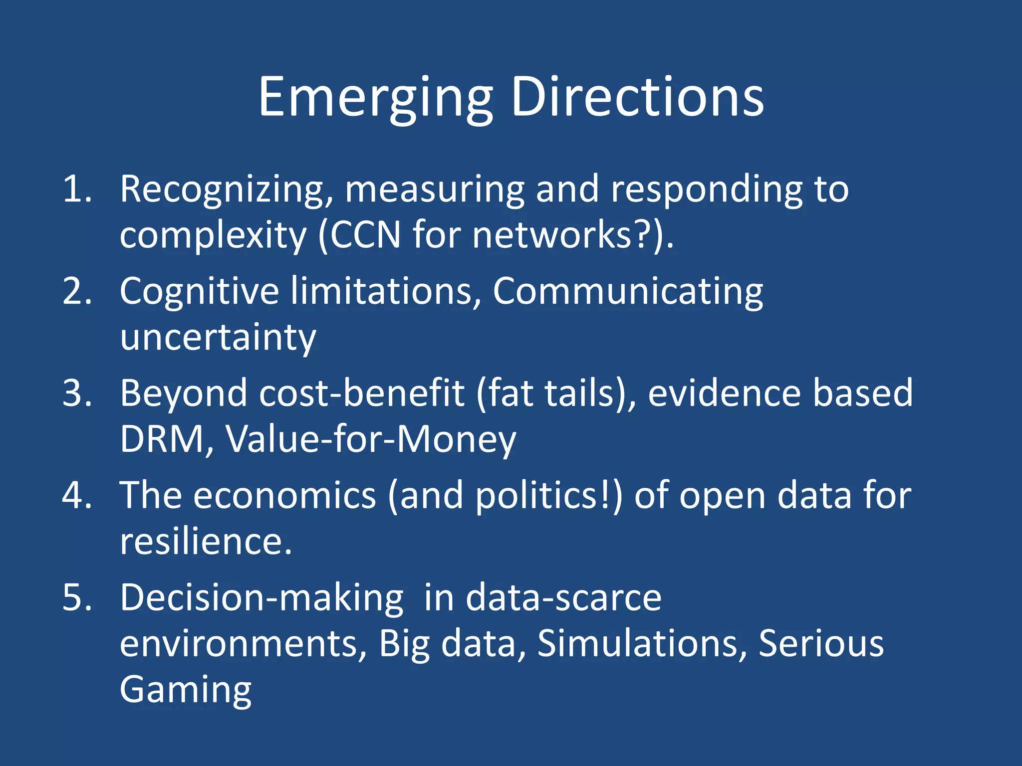 Emerging Directions
1. Recognizing, measuring and responding to
   complexity (CCN for networks?).
2. Cognitive limitations, Communicating
   uncertainty
3. Beyond cost-benefit (fat tails), evidence based
   DRM, Value-for-Money
4. The economics (and politics!) of open data for
   resilience.
5. Decision-making in data-scarce
   environments, Big data, Simulations, Serious
   Gaming
 