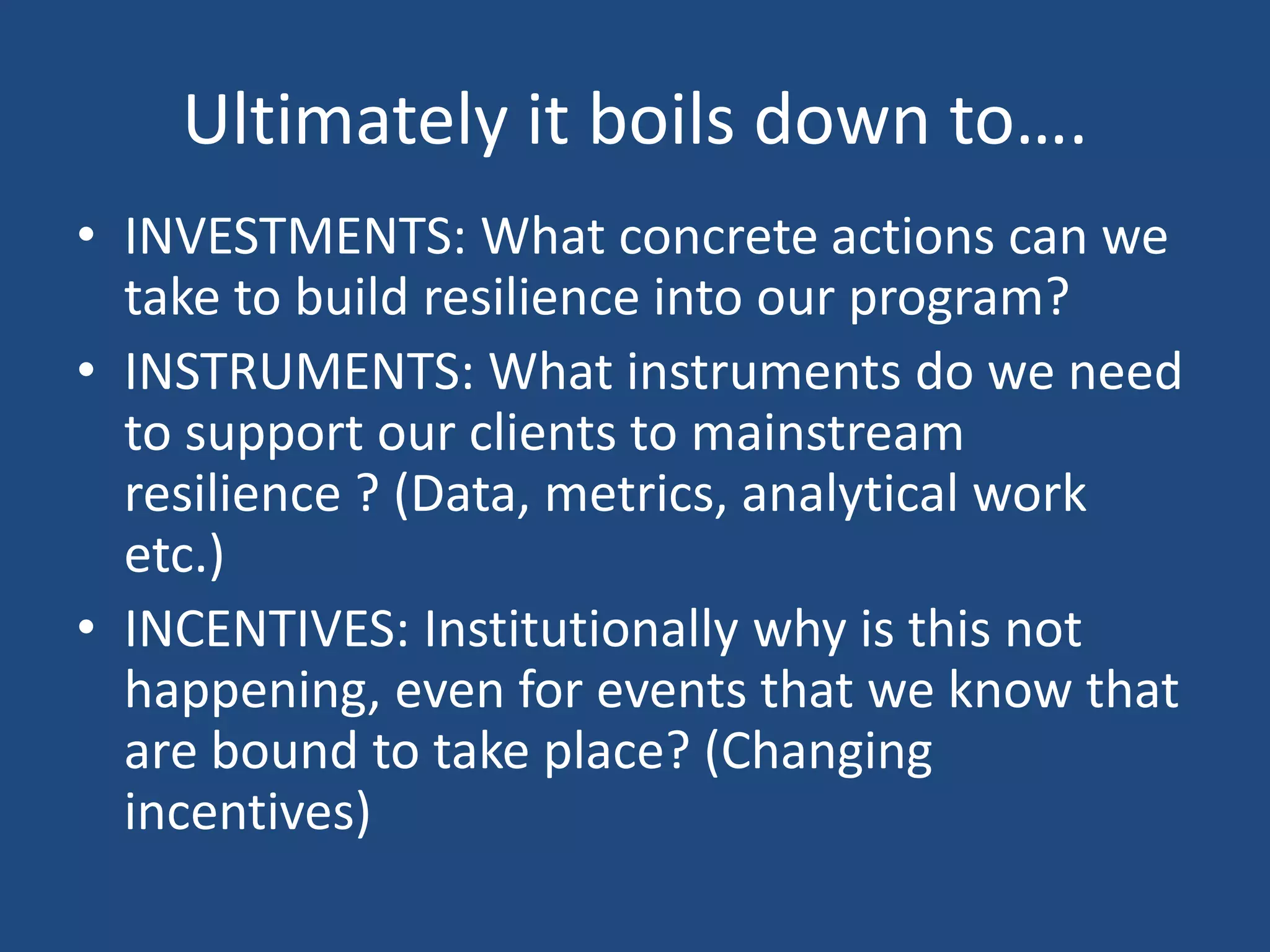 Ultimately it boils down to….
• INVESTMENTS: What concrete actions can we
  take to build resilience into our program?
• INSTRUMENTS: What instruments do we need
  to support our clients to mainstream
  resilience ? (Data, metrics, analytical work
  etc.)
• INCENTIVES: Institutionally why is this not
  happening, even for events that we know that
  are bound to take place? (Changing
  incentives)
 