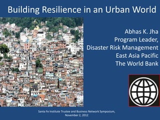 Building Resilience in an Urban World

                                                         Abhas K. Jha
                                                      Program Leader,
                                           Disaster Risk Management
                                                      East Asia Pacific
                                                      The World Bank




       Santa Fe Institute Trustee and Business Network Symposium,
                             November 2, 2012
 