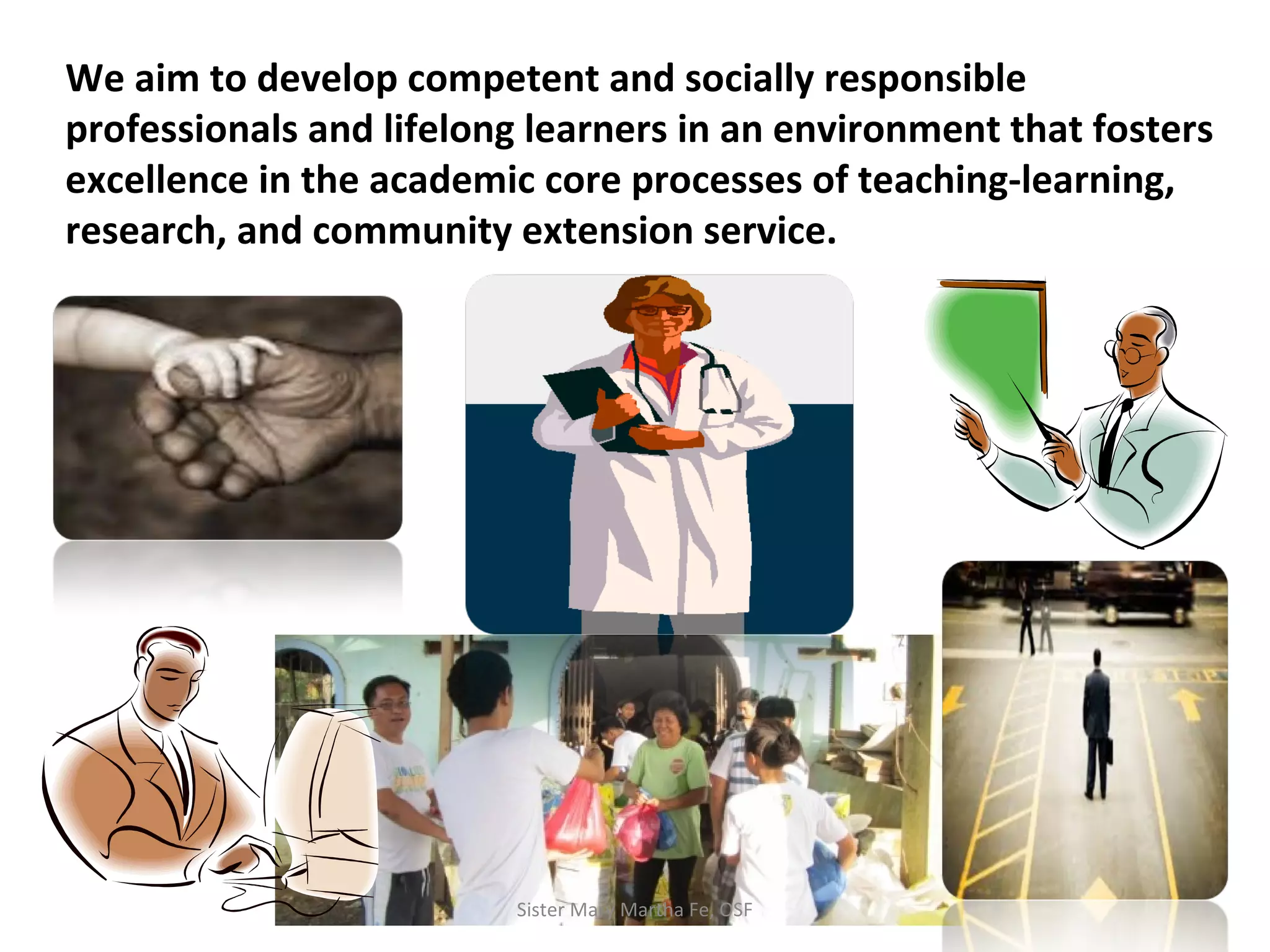 We aim to develop competent and socially responsible
professionals and lifelong learners in an environment that fosters
excellence in the academic core processes of teaching-learning,
research, and community extension service.
Sister Mary Martha Fe, OSF
 