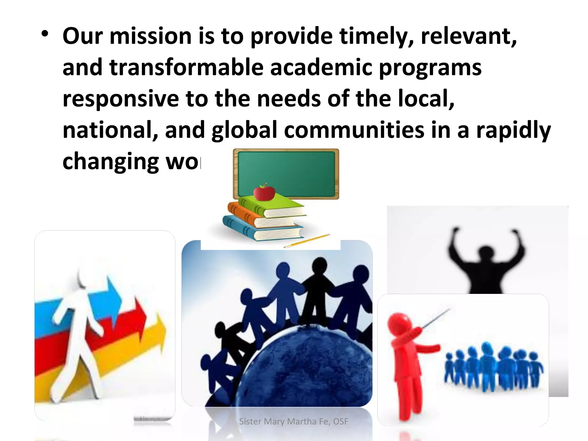 • Our mission is to provide timely, relevant,
and transformable academic programs
responsive to the needs of the local,
national, and global communities in a rapidly
changing world.
Sister Mary Martha Fe, OSF
 