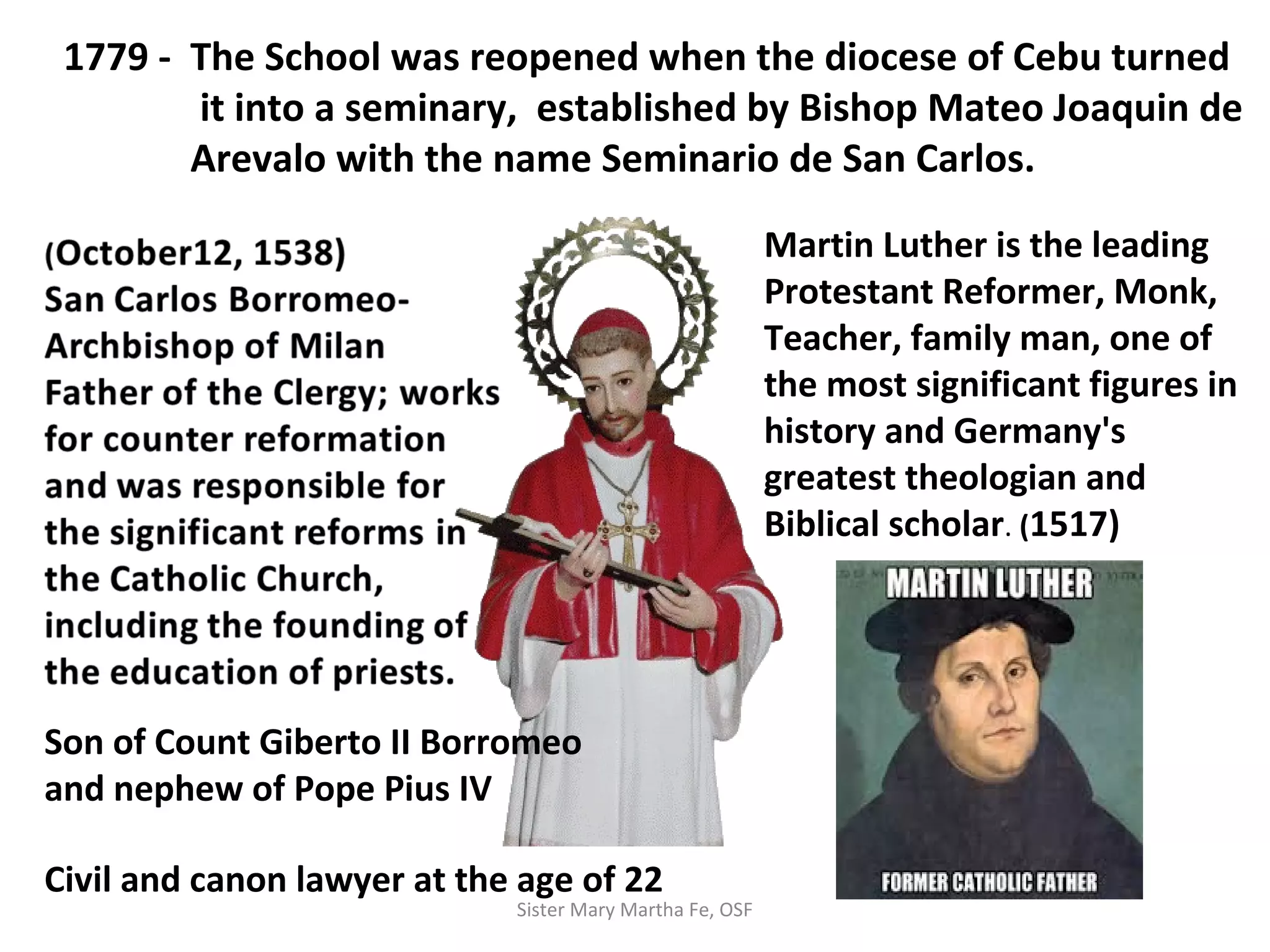 1779 - The School was reopened when the diocese of Cebu turned
it into a seminary, established by Bishop Mateo Joaquin de
Arevalo with the name Seminario de San Carlos.
Martin Luther is the leading
Protestant Reformer, Monk,
Teacher, family man, one of
the most significant figures in
history and Germany's
greatest theologian and
Biblical scholar. (1517)
Son of Count Giberto II Borromeo
and nephew of Pope Pius IV
Civil and canon lawyer at the age of 22
Sister Mary Martha Fe, OSF
 