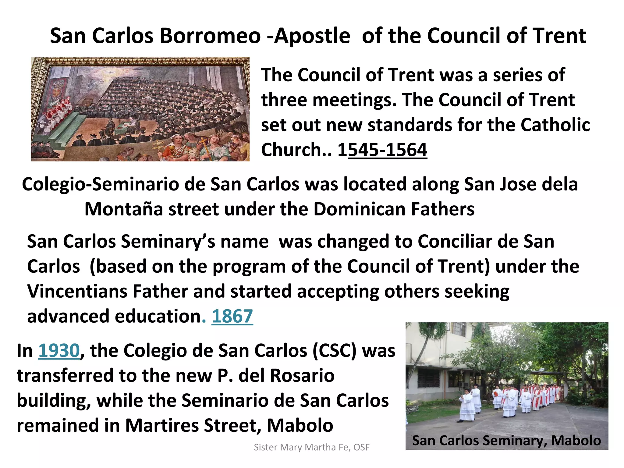 San Carlos Borromeo -Apostle of the Council of Trent
The Council of Trent was a series of
three meetings. The Council of Trent
set out new standards for the Catholic
Church.. 1545-1564
Colegio-Seminario de San Carlos was located along San Jose dela
Montaña street under the Dominican Fathers
San Carlos Seminary’s name was changed to Conciliar de San
Carlos (based on the program of the Council of Trent) under the
Vincentians Father and started accepting others seeking
advanced education. 1867
In 1930, the Colegio de San Carlos (CSC) was
transferred to the new P. del Rosario
building, while the Seminario de San Carlos
remained in Martires Street, Mabolo
San Carlos Seminary, MaboloSister Mary Martha Fe, OSF
 