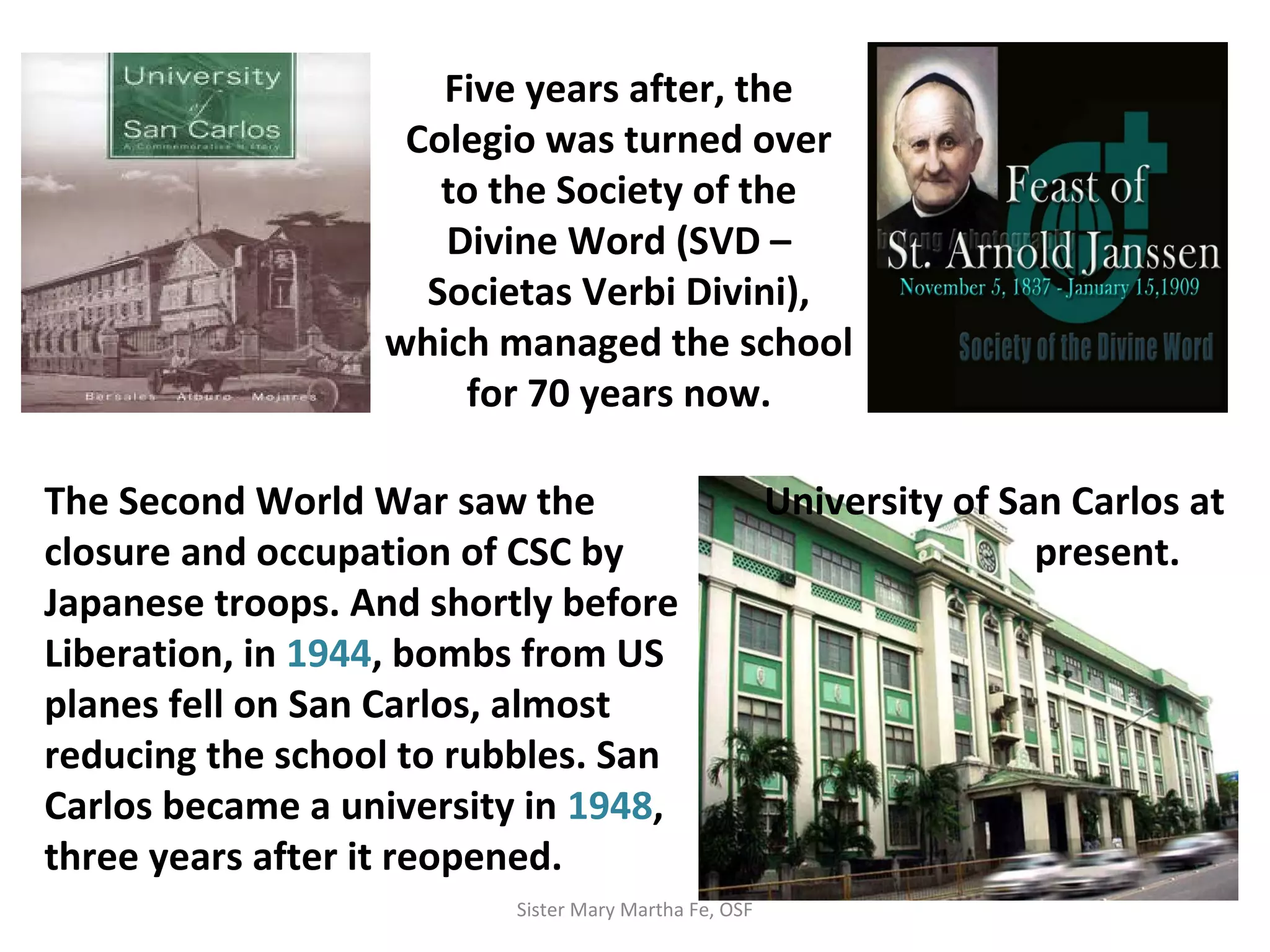 Five years after, the
Colegio was turned over
to the Society of the
Divine Word (SVD –
Societas Verbi Divini),
which managed the school
for 70 years now.
The Second World War saw the
closure and occupation of CSC by
Japanese troops. And shortly before
Liberation, in 1944, bombs from US
planes fell on San Carlos, almost
reducing the school to rubbles. San
Carlos became a university in 1948,
three years after it reopened.
University of San Carlos at
present.
Sister Mary Martha Fe, OSF
 