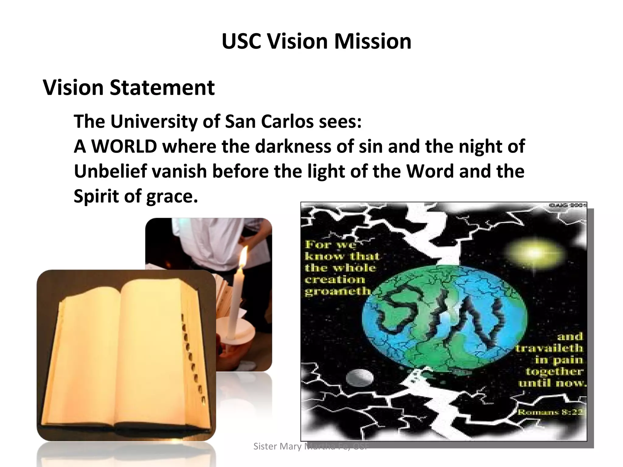 USC Vision Mission
Vision Statement
The University of San Carlos sees:
A WORLD where the darkness of sin and the night of
Unbelief vanish before the light of the Word and the
Spirit of grace.
Sister Mary Martha Fe, OSF
 