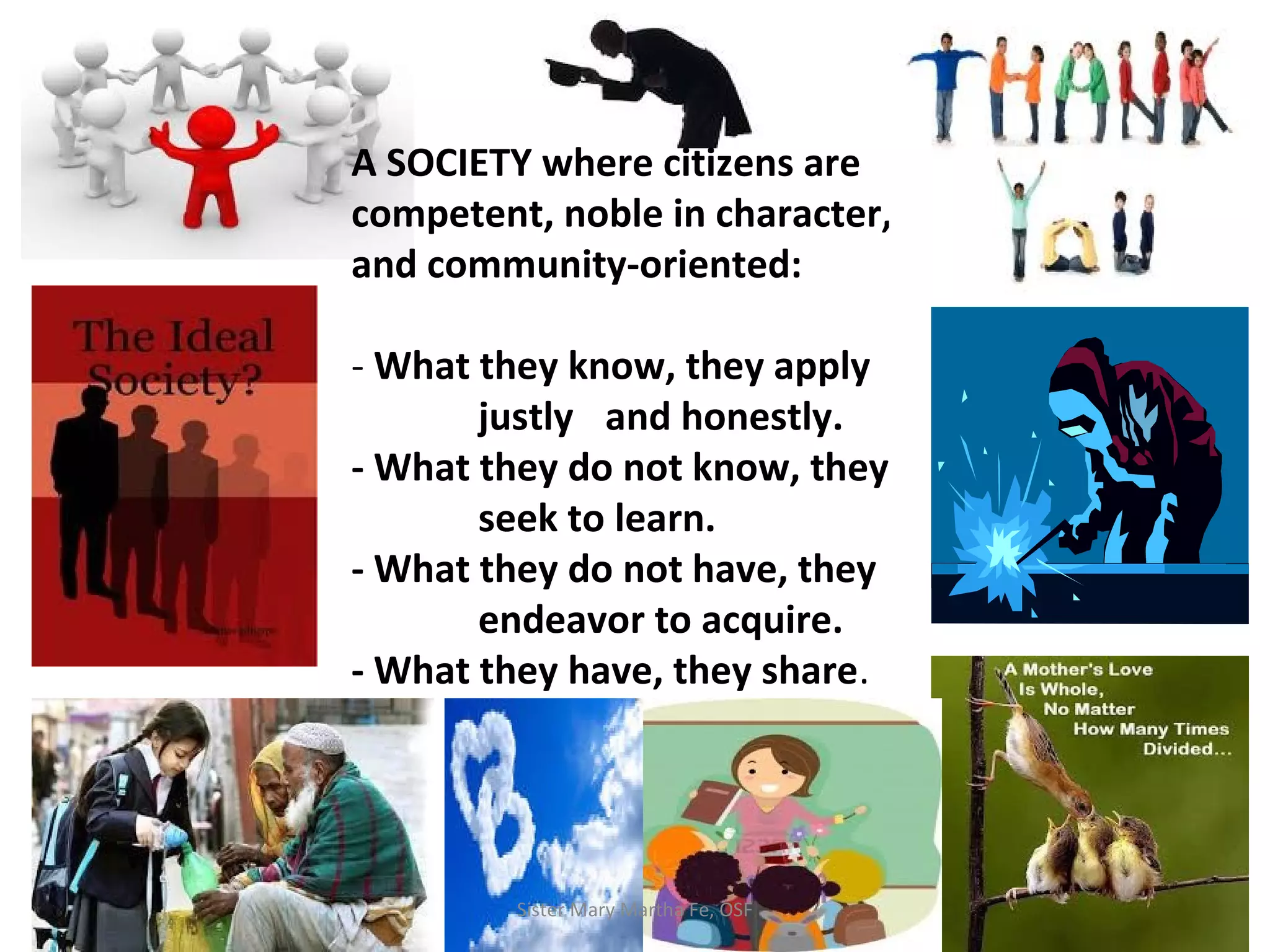 A SOCIETY where citizens are
competent, noble in character,
and community-oriented:
- What they know, they apply
justly and honestly.
- What they do not know, they
seek to learn.
- What they do not have, they
endeavor to acquire.
- What they have, they share.
Sister Mary Martha Fe, OSF
 