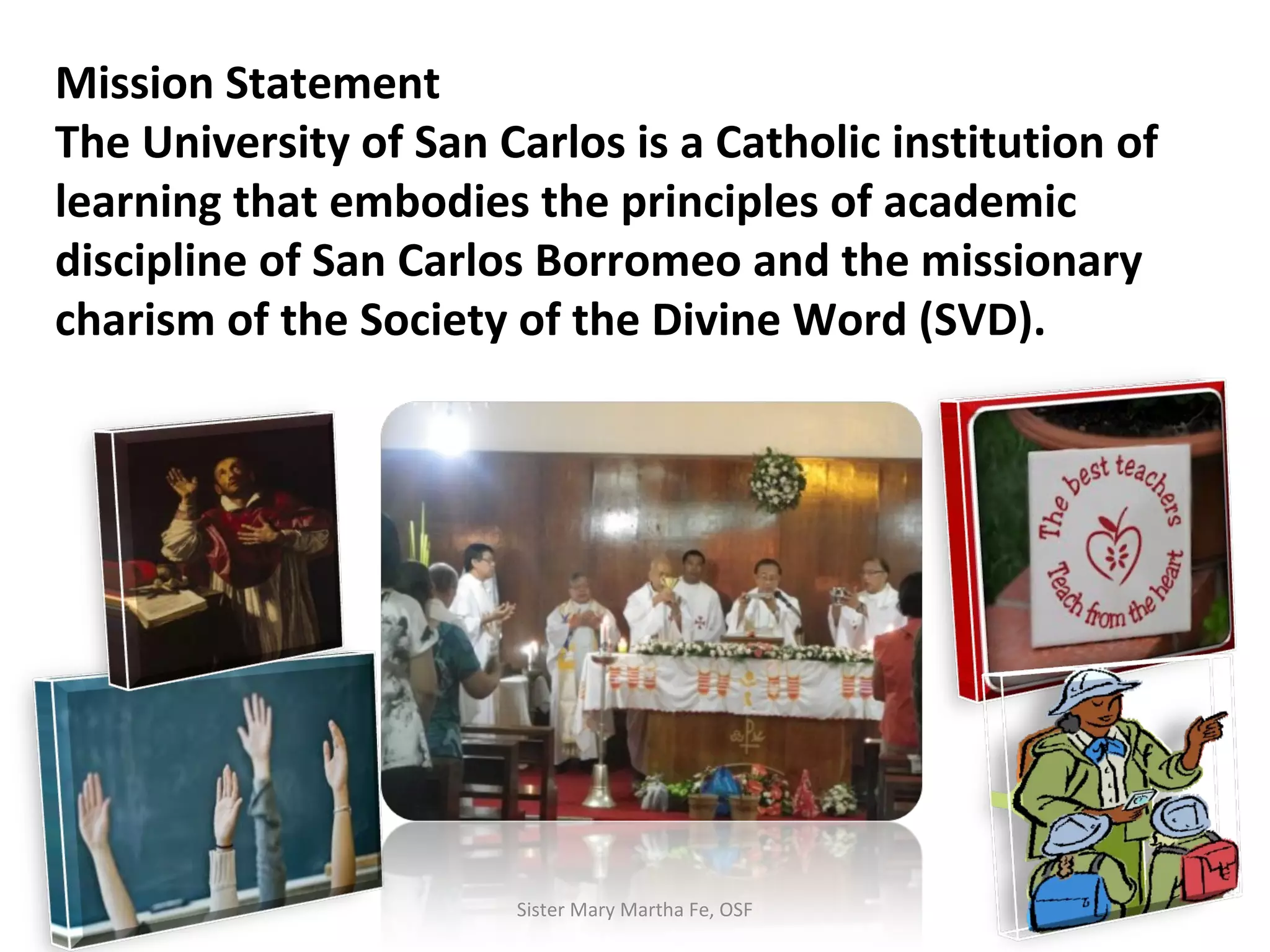 Mission Statement
The University of San Carlos is a Catholic institution of
learning that embodies the principles of academic
discipline of San Carlos Borromeo and the missionary
charism of the Society of the Divine Word (SVD).
Sister Mary Martha Fe, OSF
 