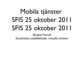 Mobila tjänster
SFIS 25 oktober 2011
SFIS 25 oktober 2011
              Elisabet Fornell
 Stockholms stadsbibliotek, virtuella enheten
 