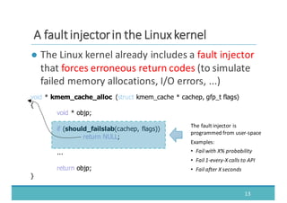 ● The	
  Linux	
  kernel	
  already	
  includes	
  a	
  fault	
  injector
that	
  forces	
  erroneous	
  return	
  codes (to	
  simulate	
  
failed	
  memory	
  allocations,	
  I/O	
  errors,	
  ...)
13
AA	
  	
  ffaauulltt	
  	
  iinnjjeeccttoorr	
  	
  iinn	
  	
  tthhee	
  	
  LLiinnuuxx	
  	
  kkeerrnneell
void  *  kmem_cache_alloc (struct kmem_cache *  cachep,  gfp_t flags)
{
void  *  objp;;
if  (should_failslab(cachep,  flags))
return  NULL;;
...
return  objp;;
}
The	
  fault	
  injector	
  is	
  
programmed	
  from	
  user-­‐space
Examples:
• Fail	
  with	
  X%	
  probability
• Fail	
  1-­‐every-­‐X	
  calls	
  to	
  API
• Fail	
  after	
  X	
  seconds
 