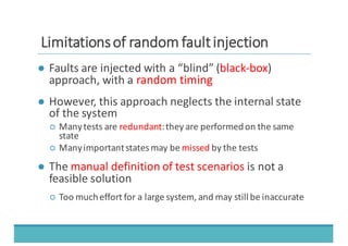 LLiimmiittaattiioonnss	
  	
  ooff	
  	
  rraannddoomm	
  	
  ffaauulltt	
  	
  iinnjjeeccttiioonn
● Faults	
  are	
  injected	
  with	
  a	
  “blind”	
  (black-­‐box)	
  
approach,	
  with	
  a	
  random	
  timing
● However,	
  this	
  approach	
  neglects	
  the	
  internal	
  state	
  
of	
  the	
  system
○ Many	
  tests	
  are	
  redundant:	
  they	
  are	
  performed	
  on	
  the	
  same	
  
state
○ Many	
  important	
  states	
  may	
  be	
  missed by	
  the	
  tests
● The manual	
  definition	
  of	
  test	
  scenarios is	
  not	
  a	
  
feasible	
  solution
○ Too	
  much	
  effort	
  for	
  a	
  large	
  system,	
  and	
  may	
  still	
  be	
  inaccurate
 