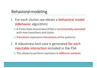 BBeehhaavviioorraall	
  	
  mmooddeelliinngg
1. For	
  each	
  cluster,	
  we	
  obtain	
  a	
  behavioral	
  model
(kBehavior algorithm)
○ A	
  Finite	
  State	
  Automaton	
  (FSA)	
  is	
  incrementally	
  extended
with	
  new	
  transitions	
  and	
  states
○ Transitionsrepresent	
  interactions	
  of	
  the	
  patterns
2. A	
  robustness	
  test	
  case	
  is	
  generated	
  for	
  each	
  
injectable	
  interaction included	
  in	
  the	
  FSA
○ This	
  allows	
  to	
  perform	
  injections	
  in	
  different	
  contexts
 
