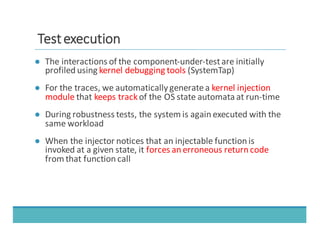TTeesstt	
  	
  eexxeeccuuttiioonn
● The	
  interactions	
  of	
  the	
  component-­‐under-­‐test	
  are	
  initially	
  
profiled	
  using	
  kernel	
  debugging	
  tools (SystemTap)
● For	
  the	
  traces,	
  we	
  automatically	
  generate	
  a	
  kernel	
  injection	
  
module that	
  keeps	
  trackof	
  the	
  OS	
  state	
  automata	
  at	
  run-­‐time
● During	
  robustness	
  tests,	
  the	
  system	
  is	
  again	
  executed	
  with	
  the	
  
same	
  workload
● When	
  the	
  injector	
  notices	
  that	
  an	
  injectable	
  function	
  is	
  
invoked	
  at	
  a	
  given	
  state,	
  it	
  forces	
  an	
  erroneous	
  return	
  code
from	
  that	
  function	
  call
 