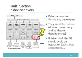 ● Drivers	
  come	
  from	
  
third-­‐party developers
● They	
  are	
  defect-­‐prone	
  
(due	
  to	
  concurrency	
  
and	
  hardware	
  
dependencies)
● If	
  drivers	
  fail,	
  the	
  OS	
  
should	
  avoid	
  an	
  
escalation	
  (stalls,	
  data
corruptions,	
  …)
33
FFaauulltt	
  	
  iinnjjeeccttiioonn
iinn	
  	
  ddeevviiccee	
  	
  ddrriivveerrss
 
