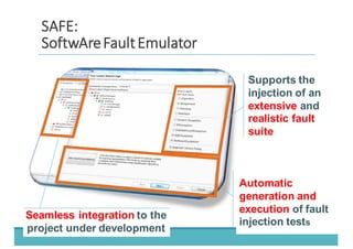 Automatic  
generation  and  
execution of  fault  
injection  tests
Seamless  integration to  the  
project  under  development
Supports  the  
injection  of  an  
extensive  and  
realistic  fault  
suite
SSAAFFEE::
SSooffttwwAArreeFFaauulltt	
  	
  EEmmuullaattoorr
 