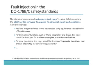 FFaauulltt	
  	
  iinnjjeeccttiioonn	
  	
  iinn	
  	
  tthhee
DDOO-­‐-­‐117788BB//CC	
  	
  ssaaffeettyy	
  	
  ssttaannddaarrddss
The	
  standard	
  recommends	
  robustness	
   test	
  cases	
  “...	
  [able	
  to]	
  demonstrate	
  
the	
  ability	
  of	
  the	
  software	
  to	
  respond	
  to	
  abnormal	
  inputs	
  and	
  conditions.	
  
Activities	
  include:
○ Real	
  and	
  integer	
  variables	
  should	
  be	
  exercised	
  using	
  equivalence	
  class	
  selection	
  
of	
  invalid	
  values.
○ For	
  time-­‐related	
  functions,	
  such	
  as	
  filters,	
  integrators	
  and	
  delays,	
  test	
  cases	
  
should	
  be	
  developed	
  for	
  arithmetic	
  overflow	
  protection	
  mechanisms.
○ For	
  state	
  transitions,	
  test	
  cases	
  should	
  be	
  developed	
  to	
  provoke	
  transitions	
  that	
  
are	
  not	
  allowed by	
  the	
  software	
  requirements.”
○ ...
*	
  
RTCA	
  DO-­‐178B,	
  Software	
  considerations	
  in	
  airborne	
  systems	
  and	
  equipment	
  certification,	
  Sec.	
  6.4.2.2
 