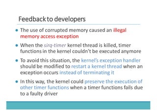 ● The	
  use	
  of	
  corrupted	
  memory	
  caused	
  an	
  illegal	
  
memory	
  access	
  exception
● When	
  the	
  sirq-­‐timer kernel	
  thread	
  is	
  killed,	
  timer	
  
functions	
  in	
  the	
  kernel	
  couldn’t	
  be	
  executed	
  anymore
● To	
  avoid	
  this	
  situation,	
  the	
  kernel’s	
  exception	
  handler
should	
  be	
  modified	
  to	
  restart	
  a	
  kernel	
  thread when	
  an	
  
exception	
  occurs	
  instead	
  of	
  terminating	
  it
● In	
  this	
  way,	
  the	
  kernel	
  could	
  preserve	
  the	
  execution	
  of	
  
other	
  timer	
  functions when	
  a	
  timer	
  functions	
  fails	
  due	
  
to	
  a	
  faulty	
  driver
FFeeeeddbbaacckk	
  	
  ttoo	
  	
  ddeevveellooppeerrss
 