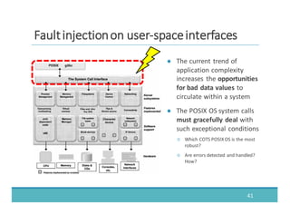 ● The	
  current	
  trend	
  of	
  
application	
  complexity	
  
increases	
   the	
  opportunities	
  
for	
  bad	
  data	
  values	
  to	
  
circulate	
  within	
  a	
  system
● The	
  POSIX	
  OS	
  system	
  calls	
  
must	
  gracefully	
  deal with	
  
such	
  exceptional	
  conditions
○ Which	
  COTS	
  POSIX	
  OS	
  is	
  the	
  most	
  
robust?
○ Are	
  errors	
  detected	
  and	
  handled?	
  
How?
41
FFaauulltt	
  	
  iinnjjeeccttiioonn	
  	
  oonn	
  	
  uusseerr-­‐-­‐ssppaaccee	
  	
  iinntteerrffaacceess
 