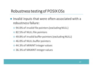 ● Invalid	
  inputs	
  that	
  were	
  often	
  associated	
  with	
  a	
  
robustness	
  failure:
○ 94.0%	
  of	
  invalid	
  file	
  pointers	
  (excluding	
  NULL)
○ 82.5%	
  of	
  NULL	
  file	
  pointers
○ 49.8%	
  of	
  invalid	
  buffer	
  pointers	
  (excluding	
  NULL)
○ 46.0%	
  of	
  NULL	
  buffer	
  pointers
○ 44.3%	
  of	
  MININT	
  integer	
  values
○ 36.3%	
  of	
  MAXINT	
  integer	
  values
47
RRoobbuussttnneessss	
  	
  tteessttiinngg	
  	
  ooff	
  	
  PPOOSSIIXX	
  	
  OOSSss
 