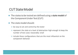 CCUUTT	
  	
  SSttaattee	
  	
  MMooddeell
● The	
  states	
  to	
  be	
  tested	
  are	
  defined	
  using	
  a	
  state	
  model of	
  
the	
  Component	
  Under	
  Test	
  (CUT)
● The	
  state	
  model	
  should:
○ be	
  easy	
  to	
  set	
  and	
  control	
  by	
  the	
  tester
○ represent	
   the	
  state	
  at	
  a	
  level	
  of	
  abstraction	
  high	
  enough	
  to	
  keep	
  the	
  
number	
  of	
  test	
  cases	
  reasonably	
  small
○ include	
  those	
  configurations	
  that	
  are	
  the	
  most	
  influential	
  on	
  the	
  
component	
  behavior
 