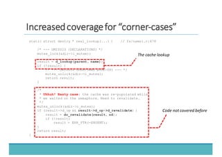 IInnccrreeaasseedd	
  	
  ccoovveerraaggee	
  	
  ffoorr	
  	
  ““ccoorrnneerr-­‐-­‐ccaasseess””
static struct dentry * real_lookup(...) { // fs/namei.c:478
/* --- OMISSIS (DECLARATIONS) */
mutex_lock(&dir->i_mutex);
result = d_lookup(parent, name);
if (!result) {
/* --- OMISSIS (PERFORMS LOOK-UP) --- */
mutex_unlock(&dir->i_mutex);
return result;
}
/*
* Uhhuh! Nasty case: the cache was re-populated while
* we waited on the semaphore. Need to revalidate.
*/
mutex_unlock(&dir->i_mutex);
if (result->d_op && result->d_op->d_revalidate) {
result = do_revalidate(result, nd);
if (!result)
result = ERR_PTR(-ENOENT);
}
return result;
}
The	
  cache	
  lookup
Code	
  not	
  covered	
  before
 