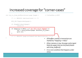 IInnccrreeaasseedd	
  	
  ccoovveerraaggee	
  	
  ffoorr	
  	
  ““ccoorrnneerr-­‐-­‐ccaasseess””
int try_to_free_buffers(struct page *page) { // fs/buffer.c:3057
/* --- OMISSIS (declarations) --- */
BUG_ON(!PageLocked(page));
if (PageWriteback(page))
return 0;
if (mapping == NULL) { /* can this still happen? */
ret = drop_buffers(page, &buffers_to_free);
goto out;
}
/* --- OMISSIS (page writeback and deallocation) --- */
}
• I/O	
  buffers	
  used	
  by	
  a	
  transaction	
  are	
  
marked	
  by	
  “mapping	
  ==	
  NULL”
• If	
  free	
  memory	
  is	
  low,	
  the	
  page	
  cache	
  mgmt
looks	
  for	
  pages	
  that	
  can	
  be	
  freed	
  (checks	
  
with	
  drop_buffers())
• It	
  is	
  a	
  rare	
  condition	
  that	
  happens	
  under	
  
stress
 