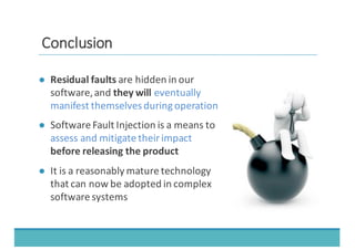 CCoonncclluussiioonn
● Residual	
  faults	
  are	
  hidden	
  in	
  our	
  
software,	
  and	
  they	
  will	
  eventually	
  
manifest	
  themselves	
  during	
  operation
● Software	
  Fault	
  Injection	
  is	
  a	
  means	
  to	
  
assess	
  and	
  mitigate	
  their	
  impact	
  
before	
  releasing	
  the	
  product
● It	
  is	
  a	
  reasonably	
  mature	
  technology	
  
that	
  can	
  now	
  be	
  adopted	
  in	
  complex	
  
software	
  systems
 