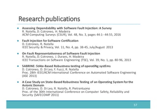 ● Assessing	
  Dependability	
  with	
  Software	
  Fault	
  Injection:	
  A	
  Survey
R.	
  Natella,	
  D.	
  Cotroneo,	
   H.	
  Madeira	
  
ACM	
  Computing	
   Surveys	
  (CSUR),	
  Vol.	
  48,	
  No.	
  3,	
  pages	
  44:1-­‐-­‐44:55,	
  2016
● Fault	
  Injection	
  for	
  Software	
  Certification
D.	
  Cotroneo,	
  R.	
  Natella
IEEE	
  Security	
  &	
  Privacy,	
  Vol.	
  11,	
  No.	
  4,	
  pp.	
  38-­‐45,	
  July/August	
   2013
● On	
  Fault	
  Representativeness	
  of	
  Software	
  Fault	
  Injection
R.	
  Natella,	
  D.	
  Cotroneo,	
   J.	
  Duraes,	
  H.	
  Madeira	
  
IEEE	
  Transactions	
  on	
  Software	
  Engineering	
   (TSE),	
  Vol.	
  39,	
  No.	
  1,	
  pp.	
  80-­‐96,	
  2013
● SABRINE:	
  StAte-­‐Based	
  Robustness	
  testIng of	
  operatiNg systEms
D.	
  Cotroneo,	
  D.	
  Di	
  Leo,	
  F.	
  Fucci,	
  R.	
  Natella
Proc.	
  28th	
  IEEE/ACM	
  International	
  Conference	
  on	
  Automated	
  Software	
  Engineering	
  
(ASE	
  2013)
● A	
  Case	
  Study	
  on	
  State-­‐Based	
  Robustness	
  Testing	
  of	
  an	
  Operating	
  System	
  for	
  the	
  
Avionic	
  Domain
D.	
  Cotroneo,	
  D.	
  Di	
  Leo,	
  R.	
  Natella,	
  R.	
  Pietrantuono
Proc.	
  of	
  the	
  30th	
  International	
  Conference	
  on	
  Computer	
   Safety,	
  Reliability	
  and	
  
Security	
  (SAFECOMP	
  2011)
57
RReesseeaarrcchh	
  	
  ppuubblliiccaattiioonnss
 