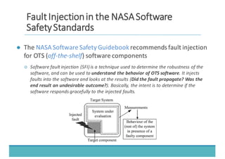 ● The	
  NASA	
  Software	
  Safety	
  Guidebook	
  recommends	
  fault	
  injection	
  
for	
  OTS	
  (off-­‐the-­‐shelf)	
  software	
  components
○ Software	
  fault	
  injection	
  (SFI)	
  is	
  a	
  technique	
  used	
  to	
  determine	
  the	
  robustness	
  of	
  the	
  
software,	
  and	
  can	
  be	
  used	
  to	
  understand	
  the	
  behavior	
  of	
  OTS	
  software.	
  It	
  injects	
  
faults	
  into	
  the	
  software	
  and	
  looks	
  at	
  the	
  results	
  (Did	
  the	
  fault	
  propagate?	
  Was	
  the	
  
end	
  result	
  an	
  undesirable	
  outcome?).	
  Basically,	
  the	
  intent	
  is	
  to	
  determine	
  if	
  the	
  
software	
  responds	
  gracefully	
  to	
  the	
  injected	
  faults.
FFaauulltt	
  	
  IInnjjeeccttiioonn	
  	
  iinn	
  	
  tthhee	
  	
  NNAASSAA	
  	
  SSooffttwwaarree	
  	
  
SSaaffeettyy	
  	
  SSttaannddaarrddss
 